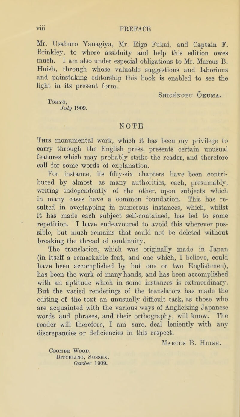 Mr. Usaburo Yanagiya, Mr. Eigo Fukai, and Captain F. Brinkley, to whose assiduity and help this edition owes much. I am also under especial obligations to Mr. Marcus B. Huish, through whose valuable suggestions and laborious and painstaking editorship this book is enabled to see the light in its present form. Shigenobu Okuma. Tokyo, July 1909. NOTE This monumental work, which it has been my privilege to carry through the English press, presents certain unusual features which may probably strike the reader, and therefore call for some words of explanation. For instance, its fifty-six chapters have been contri- buted by almost as many authorities, each, presumably, writing independently of the other, upon subjects which in many cases have a common foundation. This has re- sulted in overlapping in numerous instances, which, whilst it has made each subject self-contained, has led to some repetition. I have endeavoured to avoid this wherever pos- sible, but much remains that could not be deleted without breaking the thread of continuity. The translation, which was originally made in Japan (in itself a remarkable feat, and one which, I believe, could have been accomplished by but one or two Englishmen), has been the work of many hands, and has been accomplished with an aptitude which in some instances is extraordinary. But the varied renderings of the translators has made the editing of the text an unusually difficult task, as those who are acquainted with the various ways of Anglicizing Japanese words and phrases, and their orthography, will know. The reader will therefore, I am sure, deal leniently with any discrepancies or deficiencies in this respect. Marcus B. Huish. Coombe Wood, Ditchling, Sussex, October 1909.