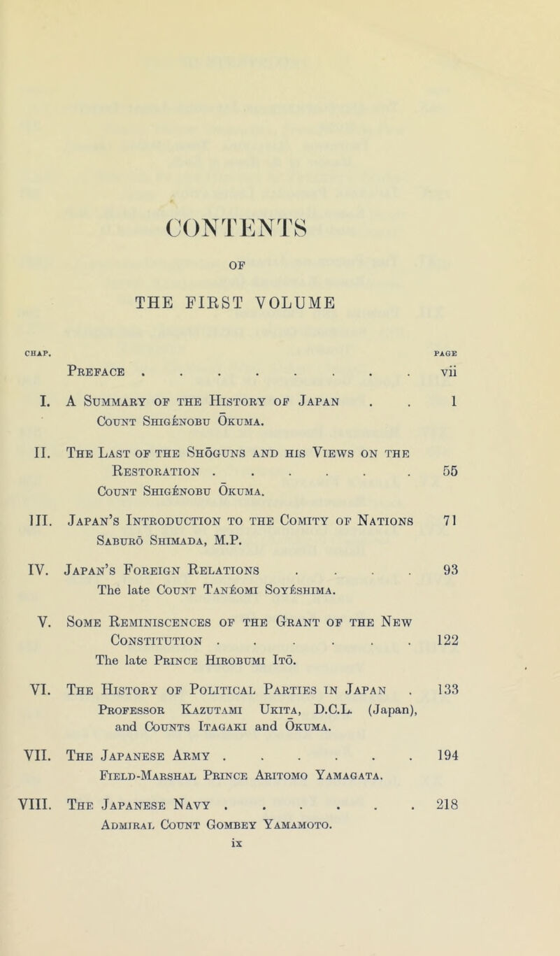 CONTENTS OF THE FIRST VOLUME CHAP. Preface . PAGE vii I. A Summary of the History of Japan . . Count Shigenobu Okuma. i II. The Last of the Shoguns and his Views on the Restoration . . Count Shigenobu Okuma. 55 III. Japan’s Introduction to the Comity of Nations Saburo Shmada, M.P. 71 IV. Japan’s Foreign Relations . The late Count Tan^omi Soyeshima. 93 V. Some Reminiscences op the Grant op the New Constitution ...... The late Prince Hirobumi Ito. 122 VI. The History of Political Parties in Japan , Professor Kazutami Ukita, D.C.L. (Japan), and Counts Itagaki and Okuma. 133 VII. The Japanese Army •••••• Field-Marshal Prince Abitomo Yamagata. 194 VIII. The Japanese Navy Admiral Count Gombey Yamamoto. 218