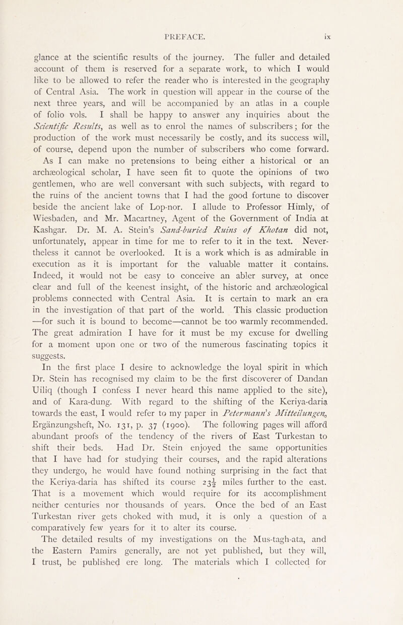 glance at the scientific results of the journey. The fuller and detailed account of them is reserved for a separate work, to which I would like to be allowed to refer the reader who is interested in the geography of Central Asia. The work in question will appear in the course of the next three years, and will be accompanied by an atlas in a couple of folio vols. I shall be happy to answer any inquiries about the Scientific Results, as well as to enrol the names of subscribers; for the production of the work must necessarily be costly, and its success will, of course, depend upon the number of subscribers who come forward. As I can make no pretensions to being either a historical or an archaeological scholar, I have seen fit to quote the opinions of two gentlemen, who are well conversant with such subjects, with regard to the ruins of the ancient towns that I had the good fortune to discover beside the ancient lake of Lop-nor. I allude to Professor Himly, of Wiesbaden, and Mr. Macartney, Agent of the Government of India at Kashgar. Dr. M. A. Stein’s Sand-buried Ruins of Khotan did not, unfortunately, appear in time for me to refer to it in the text. Never- theless it cannot be overlooked. It is a work which is as admirable in execution as it is important for the valuable matter it contains. Indeed, it would not be easy to conceive an abler survey, at once clear and full of the keenest insight, of the historic and archaeological problems connected with Central Asia. It is certain to mark an era in the investigation of that part of the world. This classic production —for such it is bound to become—cannot be too warmly recommended. The great admiration I have for it must be my excuse for dwelling for a moment upon one or two of the numerous fascinating topics it suggests. In the first place I desire to acknowledge the loyal spirit in which Dr. Stein has recognised my claim to be the first discoverer of Dandan Uiliq (though I confess I never heard this name applied to the site), and of Kara-dung. With regard to the shifting of the Keriya-darig. towards the east, I would refer to my paper in Petermanris Mitteilungen$, Ergänzungsheft, No. 131, p. 37 (1900). The following pages will afford abundant proofs of the tendency of the rivers of East Turkestan to shift their beds. Had Dr. Stein enjoyed the same opportunities that I have had for studying their courses, and the rapid alterations they undergo, he would have found nothing surprising in the fact that the Keriya-daria has shifted its course 23^ miles further to the east. That is a movement which would require for its accomplishment neither centuries nor thousands of years. Once the bed of an East Turkestan river gets choked with mud, it is only a question of a comparatively few years for it to alter its course. The detailed results of my investigations on the Mus-tagh-ata, and the Eastern Pamirs generally, are not yet published, but they will, I trust, be published ere long. The materials which I collected for