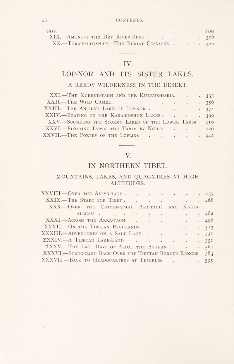 CHAP. PAGE XIX.—Amongst the Dry River-Beds 306 XX.—Tura-sallgan-uy—The Buriat Cossacks . . -320 IV. LOP-NOR AND ITS SISTER LAKES. A REEDY WILDERNESS. IN THE DESERT. XXI.—The Kurruk-tagh and the Kurruk-daria. . . 335 XXII.—The Wild Camel 356 XXIII.— The Ancient Lake of Lop-nor ..... 374 XXIV.—Boating on the Kara-koshun Lakes .... 390 XXV.—Sounding the Stormy Lakes of the Lower Tarim . 410 XXVI.—Floating Down the Tarim by Night . . . 426 XXVII.—The Poetry of the Lopliks ..... 442 V. IN NORTHERN TIBET. MOUNTAINS, LAKES, AND QUAGMIRES AT HIGH ALTITUDES. XXVIII.—Over the Astyn-tagh 457 XXIX.—The Start for Tibet . . . . . . .468 XXX —Over the Chimen-tagh, Ara-tagh and Kalta- ALAGAN . . . . . . . . .482 XXXI.—Across the Arka-tagh ...... 496 XXXII.—On the Tibetan Highlands . . . . *513 XXXIII.—Adventures on a Salt Lake . . . . . 531 XXXIV.—A Tibetan Lake-Land . . . . . . 551 XXXV.—The Last Days of Aldat the Afghan . . -564 XXXVI.—Struggling Back Over the Tibetan Border Ranges 583 XXXVII.—Back to Headquarters at Temirlik . . . 595