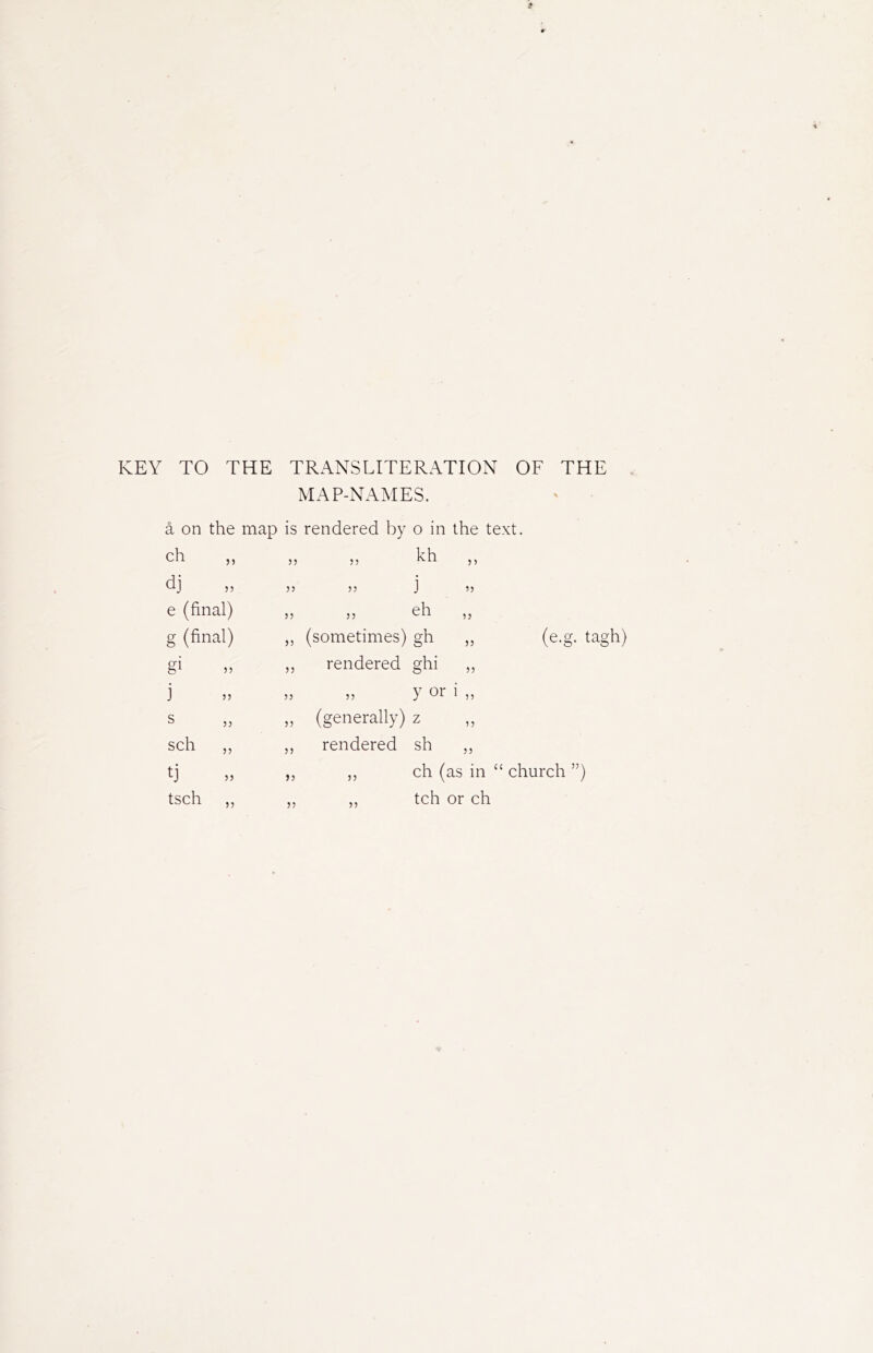 KEY TO THE TRANSLITERATION OF THE MAP-NAMES. å on the map is rendered by o in ch 33 33 kh dj 33 33 j e (final) 33 33 eh g (final) 33 (sometimes) gh gi 33 rendered ghi j 33 33 y or s 33 (generally) z sch „ 33 rendered sh tj 33 ch ( tsch ,, 33 5) tch 5 3 5) 53 53 33 33 33 (e.g. tagh)