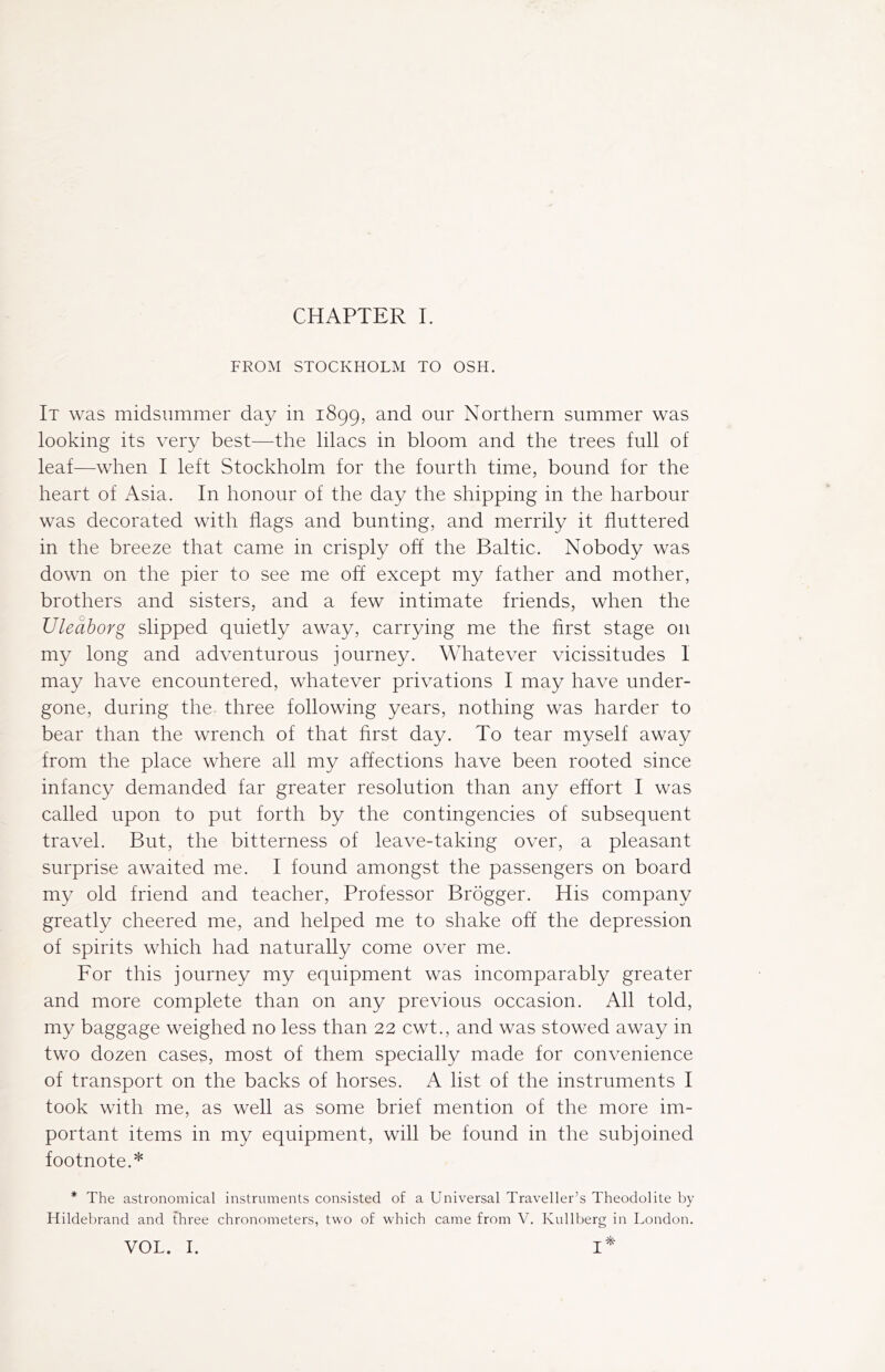 CHAPTER I. FROM STOCKHOLM TO OSH. It was midsummer day in 1899, and our Northern summer was looking its very best—the lilacs in bloom and the trees full of leaf—when I left Stockholm for the fourth time, bound for the heart of Asia. In honour of the day the shipping in the harbour was decorated with flags and bunting, and merrily it fluttered in the breeze that came in crisply off the Baltic. Nobody was down on the pier to see me off except my father and mother, brothers and sisters, and a few intimate friends, when the Uleaborg slipped quietly away, carrying me the first stage on my long and adventurous journey. Whatever vicissitudes I may have encountered, whatever privations I may have under- gone, during the three following years, nothing was harder to bear than the wrench of that first day. To tear myself away from the place where all my affections have been rooted since infancy demanded far greater resolution than any effort I was called upon to put forth by the contingencies of subsequent travel. But, the bitterness of leave-taking over, a pleasant surprise awaited me. I found amongst the passengers on board my old friend and teacher, Professor Brögger. His company greatly cheered me, and helped me to shake off the depression of spirits which had naturally come over me. For this journey my equipment was incomparably greater and more complete than on any previous occasion. All told, my baggage weighed no less than 22 cwt., and was stowed away in two dozen cases, most of them specially made for convenience of transport on the backs of horses. A list of the instruments I took with me, as well as some brief mention of the more im- portant items in my equipment, will be found in the subjoined footnote.* * The astronomical instruments consisted of a Universal Traveller’s Theodolite by Hildebrand and three chronometers, two of which came from V. Kullberg in London. VOL. I. I*