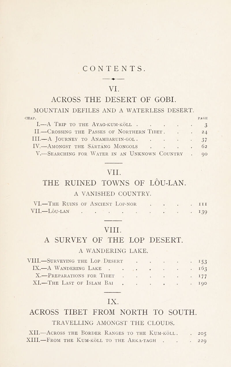 CONTENTS. VI. ACROSS THE DESERT OF GOBI. MOUNTAIN DEFILES AND A WATERLESS DESERT. •CHAP. PAGE I.—A Trip to the Ayag-kum-köll ..... 3 II.—Crossing the Passes of Northern Tibet ... 24 III. —A Journey to Anambaruin-gol . 37 IV. —Amongst the Särtang Mongols .... 62 V.—Searching for Water in an Unknown Country . 90 VII. THE RUINED TOWNS OF LÖU-LAN. A VANISHED COUNTRY. VI.—The Ruins of Ancient Lop-nor . . . .111 VII.—Lou-lan . . . . . . . . -139 VIII. A SURVEY OF THE LOP DESERT. A WANDERING LAKE. VIII.—Surveying the Lop Desert . . . . .153 IX.—A Wandering Lake . . . . . *163 X.—Preparations for Tibet . . . . . 177 XI.—The Last of Islam Bai . . . . . .190 IX. ACROSS TIBET FROM NORTH TO SOUTH. TRAVELLING AMONGST THE CLOUDS. XII.—Across the Border Ranges to the Kum-köll . . 205 XIII.—Lrom the Kum-köll to the Arka-tagh . . .229