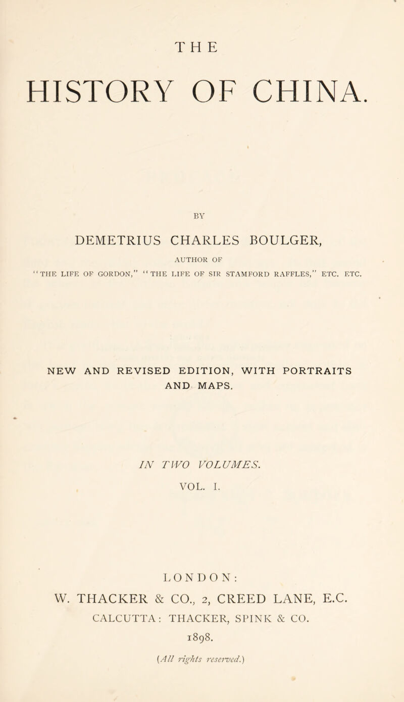 THE HISTORY OF CHINA. BY DEMETRIUS CHARLES BOULGER, AUTHOR OF “THE LIFE OF GORDON,” “THE LIFE OF SIR STAMFORD RAFFLES,” ETC. ETC. NEW AND REVISED EDITION, WITH PORTRAITS AND MAPS. IN TWO VOLUMES. VOL. I. LONDON: W. THACKER & CO., 2, CREED LANE, E.C. CALCUTTA: THACKER, SPINK & CO. 1898. {All rights reserved.)