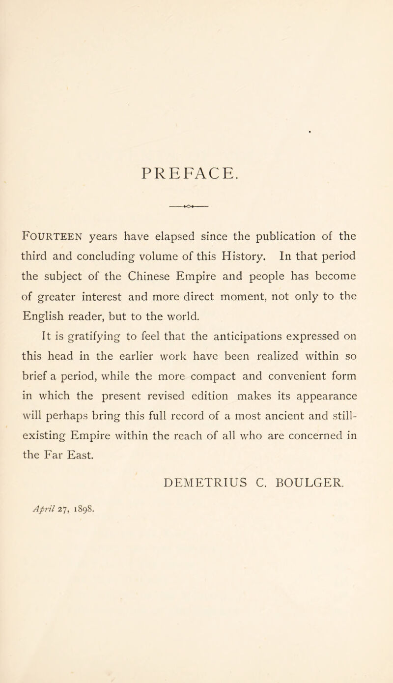 PREFACE. Fourteen years have elapsed since the publication of the third and concluding volume of this History. In that period the subject of the Chinese Empire and people has become of greater interest and more direct moment, not only to the English reader, but to the world. It is gratifying to feel that the anticipations expressed on this head in the earlier work have been realized within so brief a period, while the more compact and convenient form in which the present revised edition makes its appearance will perhaps bring this full record of a most ancient and still- existing Empire within the reach of all who are concerned in the Far East. DEMETRIUS C. BOULGER. April 27, 1898.