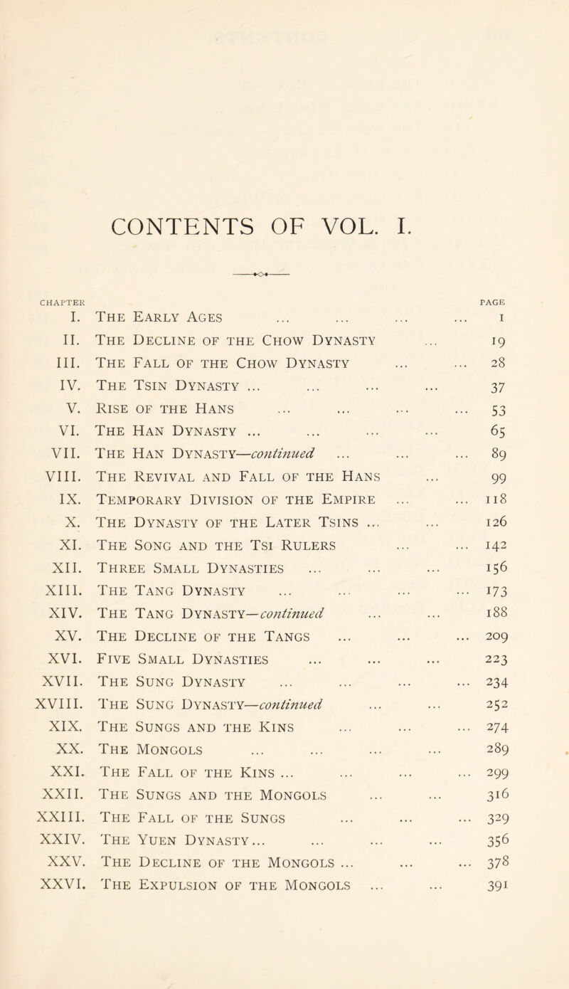 CONTENTS OF VOL. I. *o« CHAPTER PAGE I. The Early Ages ... ... ... ... i II. The Decline of the Chow Dynasty ... 19 III. The Fall of the Chow Dynasty ... ... 28 IV. The Tsin Dynasty ... ... ... ... 37 V. Rise of the Hans ... ... ... ... 53 VI. The Han Dynasty ... ... ... ... 65 VII. The Han Dynasty—contmued ... ... ... 89 VIII. The Revival and Fall of the Hans ... 99 IX. Temporary Division of the Empire ... ... 118 X. The Dynasty of the Later Tsins ... ... 126 XI. The Song and the Tsi Rulers ... ... 142 XII. Three Small Dynasties ... ... ... 156 XIII. The Tang Dynasty ... ... ... ... 173 XIV. The Tang Dynasty—continued ... ... 188 XV. The Decline of the Tangs ... ... ... 209 XVI. Five Small Dynasties ... ... ... 223 XVII. The Sung Dynasty ... ... ... ... 234 XVIII. The Sung Dynasty—continued ... ... 252 XIX. The Sungs and the Kins ... ... ... 274 XX. The Mongols ... ... ... ... 289 XXI. The Fall of the Kins ... ... ... ... 299 XXII. The Sungs and the Mongols ... ... 316 XXIII. The Fall of the Sungs ... ... ... 329 XXIV. The Yuen Dynasty... ... ... ... 356 XXV. The Decline of the Mongols ... ... ... 378 XXVI. The Expulsion of the Mongols ... ... 391