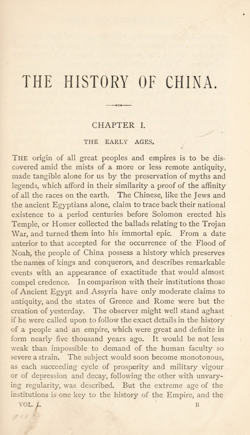THE HISTORY OF CHINA. CHAPTER I. THE EARLY AGES. The origin of all great peoples and empires is to be dis- covered amid the mists of a more or less remote antiquity, made tangible alone for us by the preservation of myths and legends, which afford in their similarity a proof of the affinity of all the races on the earth. The Chinese, like the Jews and the ancient Egyptians alone, claim to trace back their national existence to a period centuries before Solomon erected his Temple, or Homer collected the ballads relating to the Trojan War, and turned them into his immortal epic. From a date anterior to that accepted for the occurrence of the Flood of Noah, the people of China possess a history which preserves the names of kings and conquerors, and describes remarkable events with an appearance of exactitude that would almost compel credence. In comparison with their institutions those of Ancient Egypt and Assyria have only moderate claims to antiquity, and the states of Greece and Rome were but the creation of yesterday. The observer might well stand aghast if he were called upon to follow the exact details in the history of a people and an empire, which were great and definite in form nearly five thousand years ago. It would be not less weak than impossible to demand of the human faculty so severe a strain. The subject would soon become monotonous, as each succeeding cycle of prosperity and military vigour or of depression and decay, following the other with unvary- ing regularity, was described. But the extreme age of the institutions is one key to the history of the Empire, and the VOL. J. B