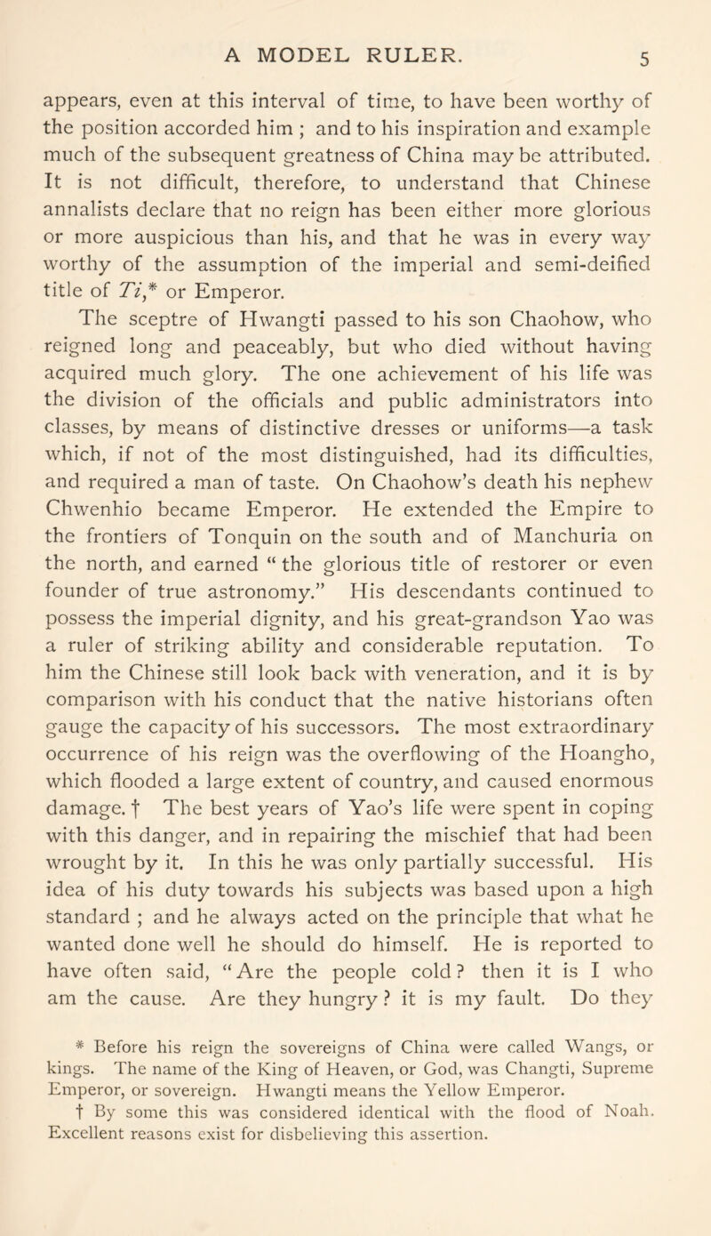 A MODEL RULER. appears, even at this interval of time, to have been worthy of the position accorded him ; and to his inspiration and example much of the subsequent greatness of China may be attributed. It is not difficult, therefore, to understand that Chinese annalists declare that no reign has been either more glorious or more auspicious than his, and that he was in every way worthy of the assumption of the imperial and semi-deified title of Ti* or Emperor. The sceptre of Hwangti passed to his son Chaohow, who reigned long and peaceably, but who died without having acquired much glory. The one achievement of his life was the division of the officials and public administrators into classes, by means of distinctive dresses or uniforms—a task which, if not of the most distinguished, had its difficulties, and required a man of taste. On Chaohow’s death his nephew Chwenhio became Emperor. He extended the Empire to the frontiers of Tonquin on the south and of Manchuria on the north, and earned “ the glorious title of restorer or even founder of true astronomy.” His descendants continued to possess the imperial dignity, and his great-grandson Yao was a ruler of striking ability and considerable reputation. To him the Chinese still look back with veneration, and it is by comparison with his conduct that the native historians often gauge the capacity of his successors. The most extraordinary occurrence of his reign was the overflowing of the Hoangho, which flooded a large extent of country, and caused enormous damage, f The best years of Yao’s life were spent in coping with this danger, and in repairing the mischief that had been wrought by it. In this he was only partially successful. His idea of his duty towards his subjects was based upon a high standard ; and he always acted on the principle that what he wanted done well he should do himself. He is reported to have often said, “ Are the people cold ? then it is I who am the cause. Are they hungry ? it is my fault. Do they * Before his reign the sovereigns of China were called Wangs, or kings. The name of the King of Heaven, or God, was Changti, Supreme Emperor, or sovereign. Hwangti means the Yellow Emperor. t By some this was considered identical with the flood of Noah. Excellent reasons exist for disbelieving this assertion.