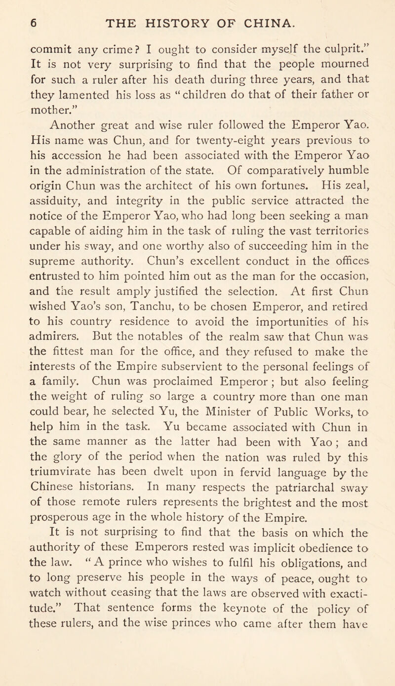 commit any crime? I ought to consider myself the culprit.” It is not very surprising to find that the people mourned for such a ruler after his death during three years, and that they lamented his loss as “children do that of their father or mother.” Another great and wise ruler followed the Emperor Yao. His name was Chun, and for twenty-eight years previous to his accession he had been associated with the Emperor Yao in the administration of the state. Of comparatively humble origin Chun was the architect of his own fortunes. His zeal, assiduity, and integrity in the public service attracted the notice of the Emperor Yao, who had long been seeking a man capable of aiding him in the task of ruling the vast territories under his sway, and one worthy also of succeeding him in the supreme authority. Chun’s excellent conduct in the offices entrusted to him pointed him out as the man for the occasion, and the result amply justified the selection. At first Chun wished Yao’s son, Tanchu, to be chosen Emperor, and retired to his country residence to avoid the importunities of his admirers. But the notables of the realm saw that Chun was the fittest man for the office, and they refused to make the interests of the Empire subservient to the personal feelings of a family. Chun was proclaimed Emperor ; but also feeling the weight of ruling so large a country more than one man could bear, he selected Yu, the Minister of Public Works, to help him in the task. Yu became associated with Chun in the same manner as the latter had been with Yao ; and the glory of the period when the nation was ruled by this triumvirate has been dwelt upon in fervid language by the Chinese historians. In many respects the patriarchal sway of those remote rulers represents the brightest and the most prosperous age in the whole history of the Empire. It is not surprising to find that the basis on which the authority of these Emperors rested was implicit obedience to the law. “ A prince who wishes to fulfil his obligations, and to long preserve his people in the ways of peace, ought to watch without ceasing that the laws are observed with exacti- tude.” That sentence forms the keynote of the policy of these rulers, and the wise princes who came after them have