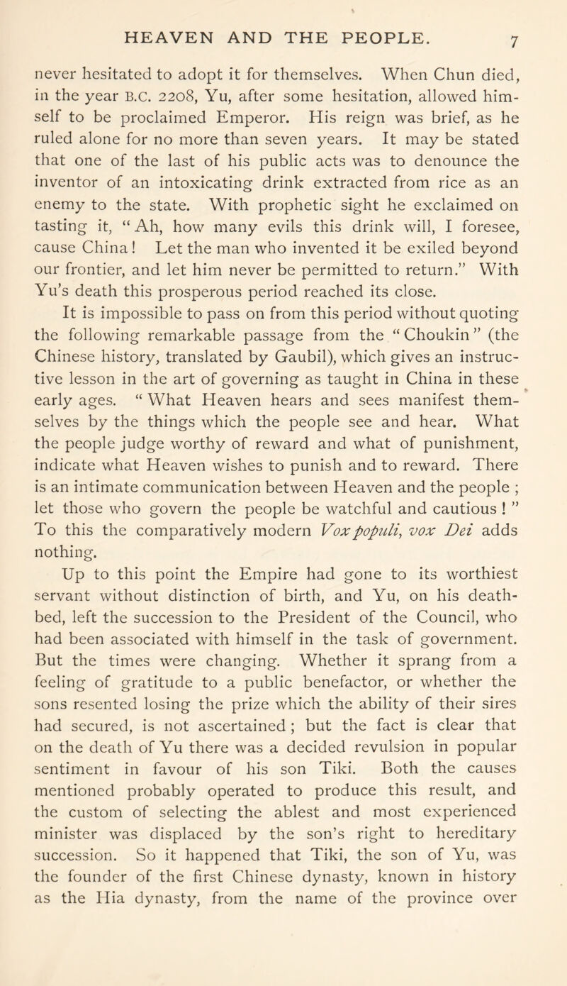 HEAVEN AND THE PEOPLE. never hesitated to adopt it for themselves. When Chun died, in the year B.C. 2208, Yu, after some hesitation, allowed him- self to be proclaimed Emperor. His reign was brief, as he ruled alone for no more than seven years. It may be stated that one of the last of his public acts was to denounce the inventor of an intoxicating drink extracted from rice as an enemy to the state. With prophetic sight he exclaimed on tasting it, “ Ah, how many evils this drink will, I foresee, cause China ! Let the man who invented it be exiled beyond our frontier, and let him never be permitted to return.” With Yu’s death this prosperous period reached its close. It is impossible to pass on from this period without quoting the following remarkable passage from the “ Choukin ” (the Chinese history, translated by Gaubil), which gives an instruc- tive lesson in the art of governing as taught in China in these early ages. “ What Heaven hears and sees manifest them- selves by the things which the people see and hear. What the people judge worthy of reward and what of punishment, indicate what Heaven wishes to punish and to reward. There is an intimate communication between Heaven and the people ; let those who govern the people be watchful and cautious ! ” To this the comparatively modern Vox populi, vox Dei adds nothing. Up to this point the Empire had gone to its worthiest servant without distinction of birth, and Yu, on his death- bed, left the succession to the President of the Council, who had been associated with himself in the task of government. But the times were changing. Whether it sprang from a feeling of gratitude to a public benefactor, or whether the sons resented losing the prize which the ability of their sires had secured, is not ascertained ; but the fact is clear that on the death of Yu there was a decided revulsion in popular sentiment in favour of his son Tiki. Both the causes mentioned probably operated to produce this result, and the custom of selecting the ablest and most experienced minister was displaced by the son’s right to hereditary succession. So it happened that Tiki, the son of Yu, was the founder of the first Chinese dynasty, known in history as the Hia dynasty, from the name of the province over