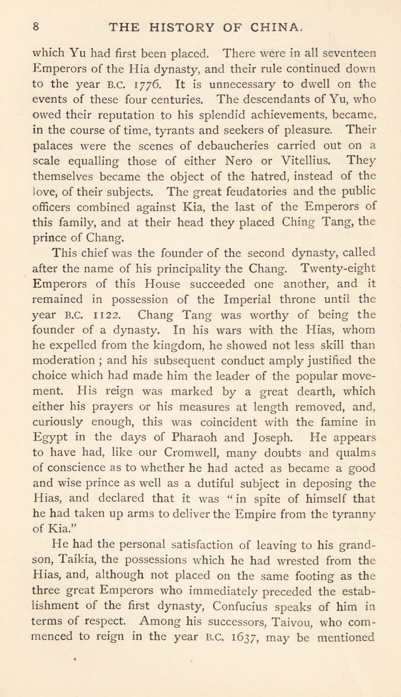 which Yu had first been placed. There were in all seventeen Emperors of the Hia dynasty, and their rule continued down to the year B.c. 1776. It is unnecessary to dwell on the events of these four centuries. The descendants of Yu, who owed their reputation to his splendid achievements, became, in the course of time, tyrants and seekers of pleasure. Their palaces were the scenes of debaucheries carried out on a scale equalling those of either Nero or Vitellius. They themselves became the object of the hatred, instead of the love, of their subjects. The great feudatories and the public officers combined against Kia, the last of the Emperors of this family, and at their head they placed Ching Tang, the prince of Chang. This chief was the founder of the second dynasty, called after the name of his principality the Chang. Twenty-eight Emperors of this House succeeded one another, and it remained in possession of the Imperial throne until the year B.C. 1122. Chang Tang was worthy of being the founder of a dynasty. In his wars with the Hias, whom he expelled from the kingdom, he showed not less skill than moderation ; and his subsequent conduct amply justified the choice which had made him the leader of the popular move- ment. His reign was marked by a great dearth, which either his prayers or his measures at length removed, and, curiously enough, this was coincident with the famine in Egypt in the days of Pharaoh and Joseph. He appears to have had, like our Cromwell, many doubts and qualms of conscience as to whether he had acted as became a good and wise prince as well as a dutiful subject in deposing the Hias, and declared that it was “ in spite of himself that he had taken up arms to deliver the Empire from the tyranny of Kia.” He had the personal satisfaction of leaving to his grand- son, Taikia, the possessions which he had wrested from the Hias, and, although not placed on the same footing as the three great Emperors who immediately preceded the estab- lishment of the first dynasty, Confucius speaks of him in terms of respect. Among his successors, Taivou, who com- menced to reign in the year B.C. 1637, may be mentioned