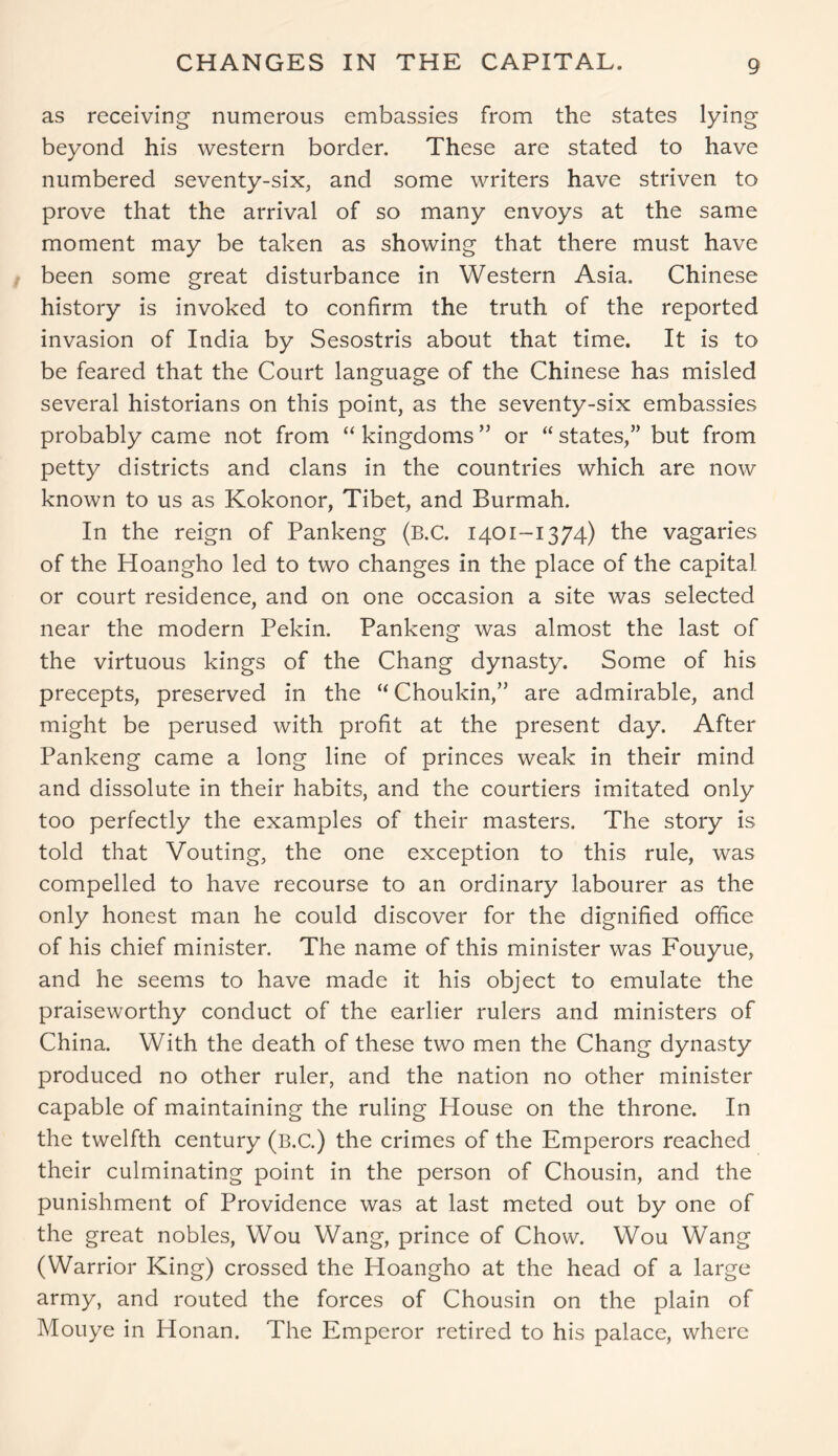 CHANGES IN THE CAPITAL. as receiving numerous embassies from the states lying beyond his western border. These are stated to have numbered seventy-six, and some writers have striven to prove that the arrival of so many envoys at the same moment may be taken as showing that there must have been some great disturbance in Western Asia. Chinese history is invoked to confirm the truth of the reported invasion of India by Sesostris about that time. It is to be feared that the Court language of the Chinese has misled several historians on this point, as the seventy-six embassies probably came not from “ kingdoms ” or “ states,” but from petty districts and clans in the countries which are now known to us as Kokonor, Tibet, and Burmah. In the reign of Pankeng (B.C. 1401-1374) the vagaries of the Hoangho led to two changes in the place of the capital or court residence, and on one occasion a site was selected near the modern Pekin. Pankeng was almost the last of the virtuous kings of the Chang dynasty. Some of his precepts, preserved in the “ Choukin,” are admirable, and might be perused with profit at the present day. After Pankeng came a long line of princes weak in their mind and dissolute in their habits, and the courtiers imitated only too perfectly the examples of their masters. The story is told that Vouting, the one exception to this rule, was compelled to have recourse to an ordinary labourer as the only honest man he could discover for the dignified office of his chief minister. The name of this minister was Fouyue, and he seems to have made it his object to emulate the praiseworthy conduct of the earlier rulers and ministers of China. With the death of these two men the Chang dynasty produced no other ruler, and the nation no other minister capable of maintaining the ruling House on the throne. In the twelfth century (B.C.) the crimes of the Emperors reached their culminating point in the person of Chousin, and the punishment of Providence was at last meted out by one of the great nobles, Wou Wang, prince of Chow. Wou Wang (Warrior King) crossed the Hoangho at the head of a large army, and routed the forces of Chousin on the plain of Mouye in Honan. The Emperor retired to his palace, where