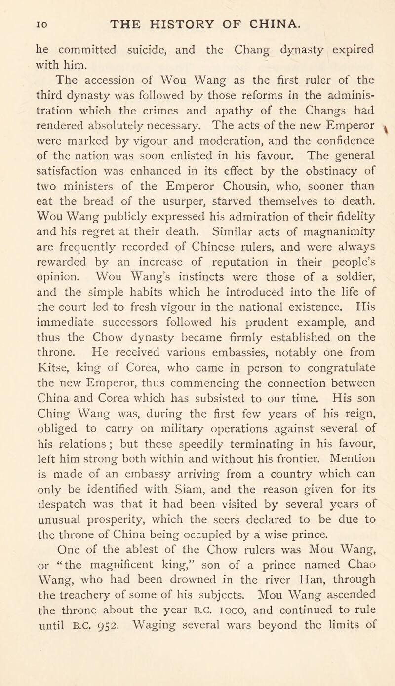 he committed suicide, and the Chang dynasty expired with him. The accession of Wou Wang as the first ruler of the third dynasty was followed by those reforms in the adminis- tration which the crimes and apathy of the Changs had rendered absolutely necessary. The acts of the new Emperor were marked by vigour and moderation, and the confidence of the nation was soon enlisted in his favour. The general satisfaction was enhanced in its effect by the obstinacy of two ministers of the Emperor Chousin, who, sooner than eat the bread of the usurper, starved themselves to death. Wou Wang publicly expressed his admiration of their fidelity and his regret at their death. Similar acts of magnanimity are frequently recorded of Chinese rulers, and were always rewarded by an increase of reputation in their people’s opinion. Wou Wang’s instincts were those of a soldier, and the simple habits which he introduced into the life of the court led to fresh vigour in the national existence. His immediate successors followed his prudent example, and thus the Chow dynasty became firmly established on the throne. He received various embassies, notably one from Kitse, king of Corea, who came in person to congratulate the new Emperor, thus commencing the connection between China and Corea which has subsisted to our time. His son Ching Wang was, during the first few years of his reign, obliged to carry on military operations against several of his relations; but these speedily terminating in his favour, left him strong both within and without his frontier. Mention is made of an embassy arriving from a country which can only be identified with Siam, and the reason given for its despatch was that it had been visited by several years of unusual prosperity, which the seers declared to be due to the throne of China being occupied by a wise prince. One of the ablest of the Chow rulers was Mou Wang, or “the magnificent king,” son of a prince named Chao Wang, who had been drowned in the river Han, through the treachery of some of his subjects. Mou Wang ascended the throne about the year B.C. 1000, and continued to rule until B.C. 952. Waging several wars beyond the limits of