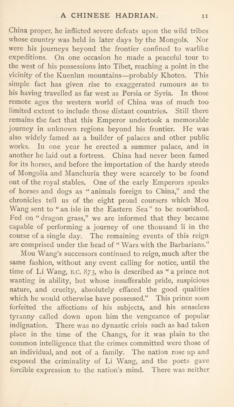 A CHINESE HADRIAN. China proper, he inflicted severe defeats upon the wild tribes whose country was held in later days by the Mongols. Nor were his journeys beyond the frontier confined to warlike expeditions. On one occasion he made a peaceful tour to the west of his possessions into Tibet, reaching a point in the vicinity of the Kuenlun mountains—probably Khoten. This simple fact has given rise to exaggerated rumours as to his having travelled as far west as Persia or Syria. In those remote ages the western world of China was of much too limited extent to include those distant countries. Still there remains the fact that this Emperor undertook a memorable journey in unknown regions beyond his frontier. He was also widely famed as a builder of palaces and other public works. In one year he erected a summer palace, and in another he laid out a fortress. China had never been famed for its horses, and before the importation of the hardy steeds of Mongolia and Manchuria they were scarcely to be found out of the royal stables. One of the early Emperors speaks of horses and dogs as “ animals foreign to China,” and the chronicles tell us of the eight proud coursers which Mou Wang sent to “ an isle in the Eastern Sea” to be nourished. Fed on “ dragon grass,” we are informed that they became capable of performing a journey of one thousand li in the course of a single day. The remaining events of this reign are comprised under the head of “ Wars with the Barbarians.” Mou Wang’s successors continued to reign, much after the same fashion, without any event calling for notice, until the time of Li Wang, B.C. 873, who is described as “ a prince not wanting in ability, but whose insufferable pride, suspicious nature, and cruelty, absolutely effaced the good qualities which he would otherwise have possessed.” This prince soon forfeited the affections of his subjects, and his senseless tyranny called down upon him the vengeance of popular indignation. There was no dynastic crisis such as had taken place in the time of the Changs, for it was plain to the common intelligence that the crimes committed were those of an individual, and not of a family. The nation rose up and exposed the criminality of Li Wang, and the poets gave forcible expression to the nation’s mind. There was neither