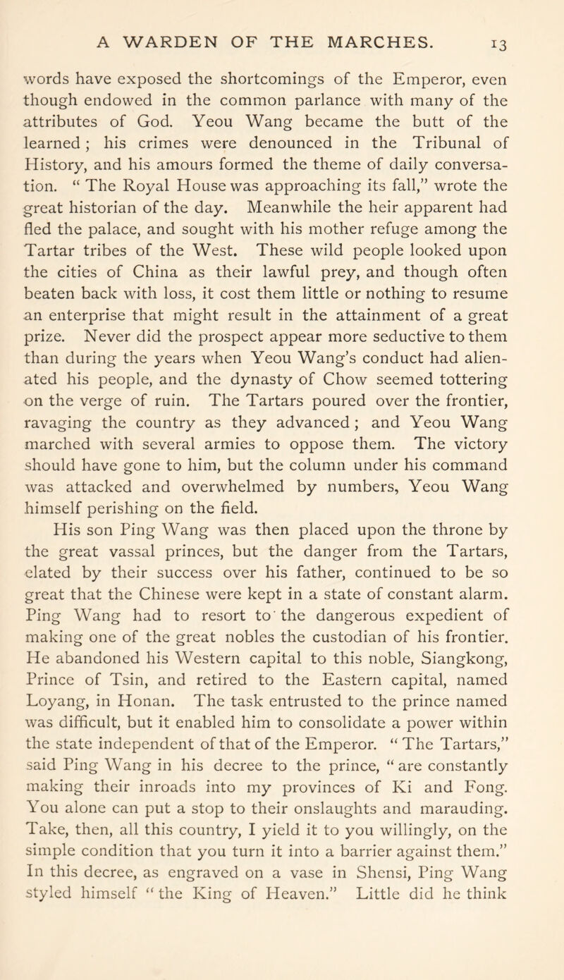 A WARDEN OF THE MARCHES. words have exposed the shortcomings of the Emperor, even though endowed in the common parlance with many of the attributes of God. Yeou Wang became the butt of the learned; his crimes were denounced in the Tribunal of History, and his amours formed the theme of daily conversa- tion. “ The Royal House was approaching its fall,” wrote the great historian of the day. Meanwhile the heir apparent had fled the palace, and sought with his mother refuge among the Tartar tribes of the West. These wild people looked upon the cities of China as their lawful prey, and though often beaten back with loss, it cost them little or nothing to resume an enterprise that might result in the attainment of a great prize. Never did the prospect appear more seductive to them than during the years when Yeou Wang’s conduct had alien- ated his people, and the dynasty of Chow seemed tottering on the verge of ruin. The Tartars poured over the frontier, ravaging the country as they advanced; and Yeou Wang marched with several armies to oppose them. The victory should have gone to him, but the column under his command was attacked and overwhelmed by numbers, Yeou Wang himself perishing on the field. His son Ping Wang was then placed upon the throne by the great vassal princes, but the danger from the Tartars, elated by their success over his father, continued to be so great that the Chinese were kept in a state of constant alarm. Ping Wang had to resort to'the dangerous expedient of making one of the great nobles the custodian of his frontier. He abandoned his Western capital to this noble, Siangkong, Prince of Tsin, and retired to the Eastern capital, named Loyang, in Honan. The task entrusted to the prince named was difficult, but it enabled him to consolidate a power within the state independent of that of the Emperor. “ The Tartars,” said Ping Wang in his decree to the prince, “ are constantly making their inroads into my provinces of Ki and Fong. You alone can put a stop to their onslaughts and marauding. Take, then, all this country, I yield it to you willingly, on the simple condition that you turn it into a barrier against them.” In this decree, as engraved on a vase in Shensi, Ping Wang styled himself “ the King of Heaven.” Little did he think
