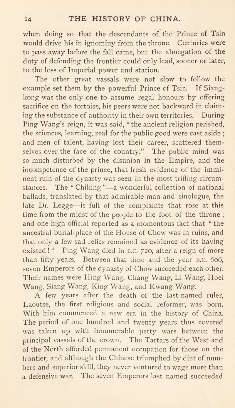 when doing so that the descendants of the Prince of Tsin would drive his in ignominy from the throne. Centuries were to pass away before the fall came, but the abnegation of the duty of defending the frontier could only lead, sooner or later, to the loss of Imperial power and station. The other great vassals were not slow to follow the example set them by the powerful Prince of Tsin. If Siang- kong was the only one to assume regal honours by offering sacrifice on the tortoise, his peers were not backward in claim- ing the substance of authority in their own territories. During Ping Wang’s reign, it was said, “the ancient religion perished, the sciences, learning, zeal for the public good were cast aside ; and men of talent, having lost their career, scattered them- selves over the face of the country.” The public mind was so much disturbed by the disunion in the Empire, and the incompetence of the prince, that fresh evidence of the immi- nent ruin of the dynasty was seen in the most trifling circum- stances. The “Chiking”—a wonderful collection of national ballads, translated by that admirable man and sinologue, the late Dr. Legge—is full of the complaints that rose at this time from the midst of the people to the foot of the throne ; and one high official reported as a momentous fact that “ the ancestral burial-place of the House of Chow was in ruins, and that only a few sad relics remained as evidence of its having existed ! ” Ping Wang died in B.c. 720, after a reign of more than fifty years. Between that time and the year B.C. 606, seven Emperors of the dynasty of Chow succeeded each other. Their names were Hing Wang, Chang Wang, Li Wang, Hoei Wang, Siang Wang, King Wang, and Kwang Wang. A few years after the death of the last-named ruler, Laoutse, the first religious and social reformer, was born. With him commenced a new era in the history of China. The period of one hundred and twenty years thus covered was taken up with innumerable petty wars between the principal vassals of the crown. The Tartars of the West and of the North afforded permanent occupation for those on the frontier, and although the Chinese triumphed by dint of num- bers and superior skill, they never ventured to wage more than a defensive war. The seven Emperors last named succeeded