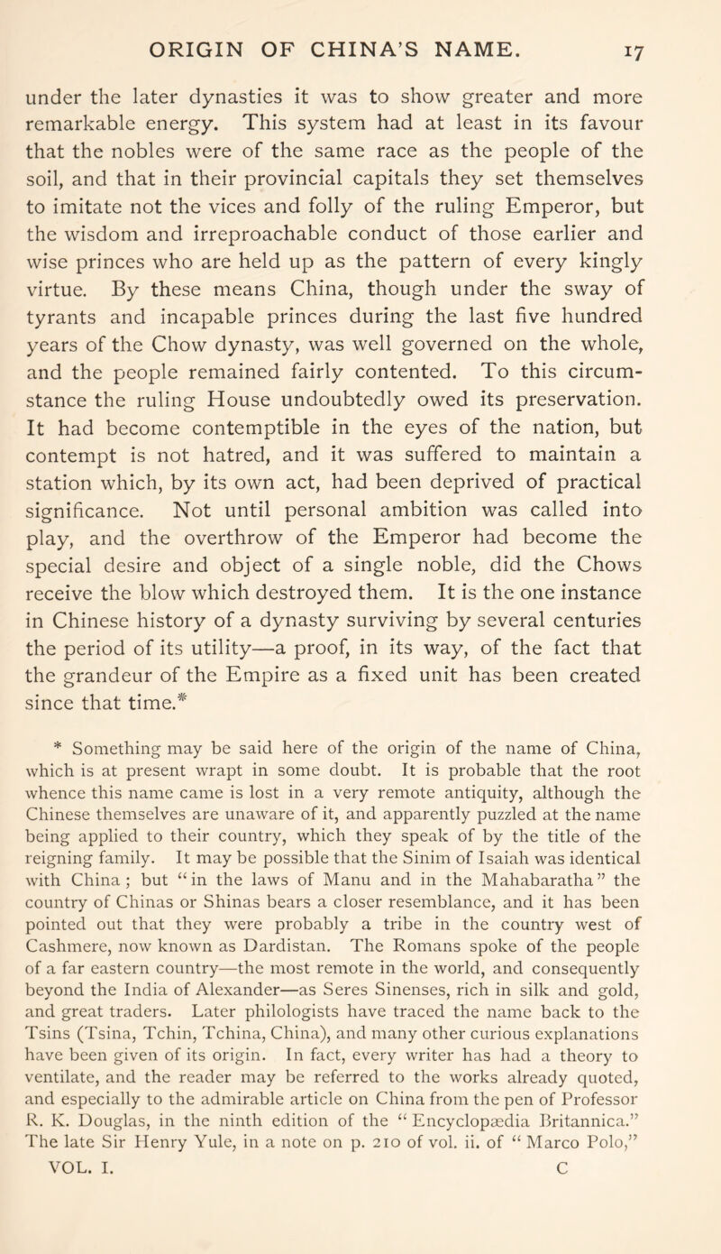 ORIGIN OF CHINA’S NAME. under the later dynasties it was to show greater and more remarkable energy. This system had at least in its favour that the nobles were of the same race as the people of the soil, and that in their provincial capitals they set themselves to imitate not the vices and folly of the ruling Emperor, but the wisdom and irreproachable conduct of those earlier and wise princes who are held up as the pattern of every kingly virtue. By these means China, though under the sway of tyrants and incapable princes during the last five hundred years of the Chow dynasty, was well governed on the whole, and the people remained fairly contented. To this circum- stance the ruling House undoubtedly owed its preservation. It had become contemptible in the eyes of the nation, but contempt is not hatred, and it was suffered to maintain a station which, by its own act, had been deprived of practical significance. Not until personal ambition was called into play, and the overthrow of the Emperor had become the special desire and object of a single noble, did the Chows receive the blow which destroyed them. It is the one instance in Chinese history of a dynasty surviving by several centuries the period of its utility—a proof, in its way, of the fact that the grandeur of the Empire as a fixed unit has been created since that time.* * Something may be said here of the origin of the name of China, which is at present wrapt in some doubt. It is probable that the root whence this name came is lost in a very remote antiquity, although the Chinese themselves are unaware of it, and apparently puzzled at the name being applied to their country, which they speak of by the title of the reigning family. It may be possible that the Sinim of Isaiah was identical with China; but “in the laws of Manu and in the Mahabaratha” the country of Chinas or Shinas bears a closer resemblance, and it has been pointed out that they were probably a tribe in the country west of Cashmere, now known as Dardistan. The Romans spoke of the people of a far eastern country—the most remote in the world, and consequently beyond the India of Alexander—as Seres Sinenses, rich in silk and gold, and great traders. Later philologists have traced the name back to the Tsins (Tsina, Tchin, Tchina, China), and many other curious explanations have been given of its origin. In fact, every writer has had a theory to ventilate, and the reader may be referred to the works already quoted, and especially to the admirable article on China from the pen of Professor R. K. Douglas, in the ninth edition of the “ Encyclopaedia Britannica.” The late Sir Henry Yule, in a note on p. 210 of vol. ii. of “ Marco Polo,” VOL. I. C