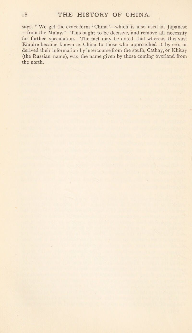 says, “We get the exact form ‘ China’—which is also used in Japanese —from the Malay.” This ought to be decisive, and remove all necessity for further speculation. The fact may be noted that whereas this vast Empire became known as China to those who approached it by sea, or derived their information by intercourse from the south, Cathay, or Khitay (the Russian name), was the name given by those coming overland from the north.