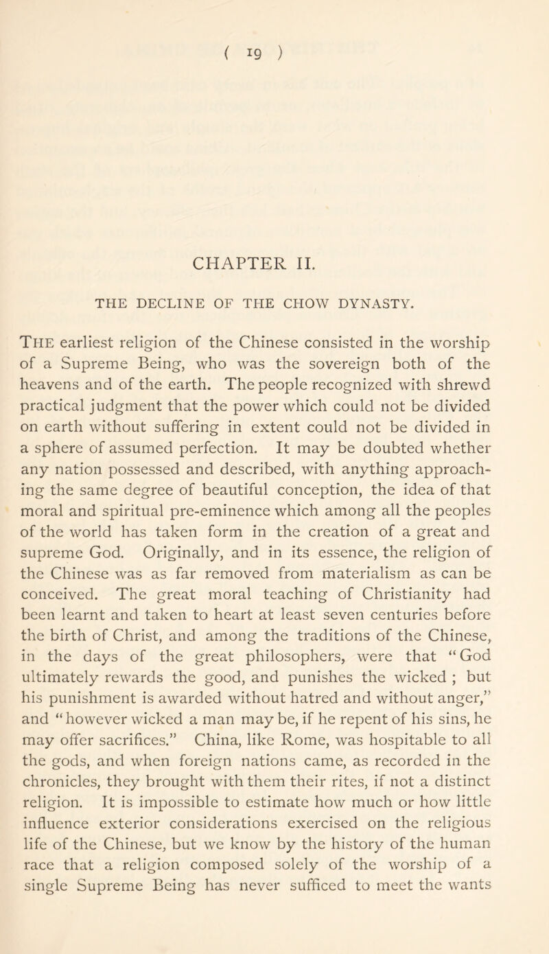 ( *9 ) CHAPTER II. THE DECLINE OF THE CHOW DYNASTY. Ti-IE earliest religion of the Chinese consisted in the worship of a Supreme Being, who was the sovereign both of the heavens and of the earth. The people recognized with shrewd practical judgment that the power which could not be divided on earth without suffering in extent could not be divided in a sphere of assumed perfection. It may be doubted whether any nation possessed and described, with anything approach- ing the same degree of beautiful conception, the idea of that moral and spiritual pre-eminence which among all the peoples of the world has taken form in the creation of a great and supreme God. Originally, and in its essence, the religion of the Chinese was as far removed from materialism as can be conceived. The great moral teaching of Christianity had been learnt and taken to heart at least seven centuries before the birth of Christ, and among the traditions of the Chinese, in the days of the great philosophers, were that “ God ultimately rewards the good, and punishes the wicked ; but his punishment is awarded without hatred and without anger/1 and “however wicked a man may be, if he repent of his sins, he may offer sacrifices.” China, like Rome, was hospitable to all the gods, and when foreign nations came, as recorded in the chronicles, they brought with them their rites, if not a distinct religion. It is impossible to estimate how much or how little influence exterior considerations exercised on the religious life of the Chinese, but we know by the history of the human race that a religion composed solely of the worship of a single Supreme Being has never sufficed to meet the wants