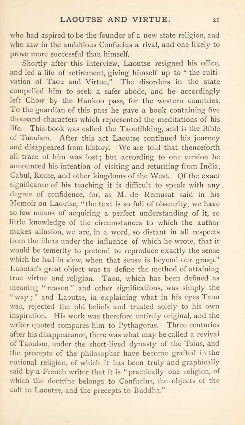 who had aspired to be the founder of a new state religion, and who saw in the ambitious Confucius a rival, and one likely to prove more successful than himself. Shortly after this interview, Laoutse resigned his office, and led a life of retirement, giving himself up to “ the culti- vation of Taou and Virtue.” The disorders in the state compelled him to seek a safer abode, and he accordingly left Chow by the Hankoo pass, for the western countries. To the guardian of this pass he gave a book containing five thousand characters which represented the meditations of his life. This book was called the Taoutihking, and is the Bible of Taouism. After this act Laoutse continued his journey and disappeared from history. We are told that thenceforth all trace of him was lost; but according to one version he announced his intention of visiting and returning from India, Cabul, Rome, and other kingdoms of the West. Of the exact significance of his teaching it is difficult to speak with any degree of confidence, for, as M. de Remusat said in his Memoir on Laoutse, “the text is so full of obscurity, we have so few means of acquiring a perfect understanding of it, so little knowledge of the circumstances to which the author makes allusion, we are, in a word, so distant in all respects from the ideas under the influence of which he wrote, that it would be temerity to pretend to reproduce exactly the sense which he had in view, when that sense is beyond our grasp.” Laoutse’s great object was to define the method of attaining true virtue and religion. Taou, which has been defined as meaning “ reason ” and other significations, was simply the “ way ; ” and Laoutse, in explaining what in his eyes Taou was, rejected the old beliefs and trusted solely to his own inspiration. His work was therefore entirely original, and the writer quoted compares him to Pythagoras. Three centuries after his disappearance, there was what may be called a revival of Taouism, under the short-lived dynasty of the Tsins, and the precepts of the philosopher have become grafted in the national religion, of which it has been truly and graphically said by a French writer that it is “practically one religion, of which the doctrine belongs to Confucius, the objects of the cult to Laoutse, and the precepts to Buddha.”