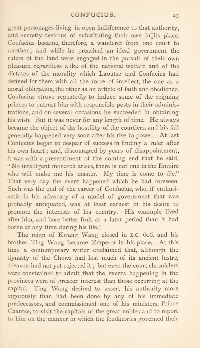 CONFUCIUS. great personages living in open indifference to that authority, and secretly desirous of substituting their own inffts place. Confucius became, therefore, a wanderer from one court to another; and while he preached mn ideal government the rulers of the land were engaged in the pursuit of their own pleasure, regardless alike of the national welfare and of the dictates of the morality which Laoutse and Confucius had defined for them with all the force of intellect, the one as a moral obligation, the other as an article of faith and obedience. Confucius strove repeatedly to induce some of the reigning princes to entrust him with responsible posts in their adminis- trations, and on several occasions he succeeded in obtaining his wish. But it was never for any length of time. He always became the object of the hostility of the courtiers, and his fall generally happened very soon after his rise to power. At last Confucius began to despair of success in finding a ruler after his own heart; and, discouraged by years of disappointment, it was with a presentiment of the coming end that he said, “ No intelligent monarch arises, there is not one in the Empire who will make me his master. My time is come to die.” That very day the event happened which he had foreseen. Such was the end of the career of Confucius, who, if enthusi- astic in his advocacy of a model of government that was probably antiquated, was at least earnest in his desire to promote the interests of his country. His example lived after him, and bore better fruit at a later period than it had borne at any time during his life.' The reign of Kwang Wang closed in B.C. 606, and his brother Ting Wang became Emperor in his place. At this time a contemporary writer exclaimed that, although the dynasty of the Chows had lost much of its ancient lustre, Heaven had not yet rejected it; but even the court chroniclers were constrained to admit that the events happening in the provinces were of greater interest than those occurring at the capital. Ting Wang desired to assert his authority more vigorously than had been done by any of his immediate predecessors, and commissioned one of his ministers, Prince Chantse, to visit the capitals of the great nobles and to report to him on the manner in which the feudatories governed their