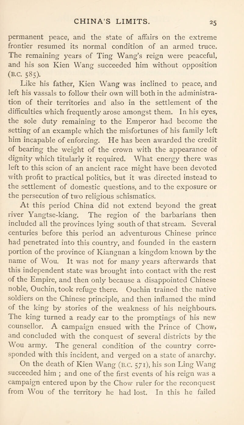 CHINA’S LIMITS. permanent peace, and the state of affairs on the extreme frontier resumed its normal condition of an armed truce. The remaining years of Ting Wang’s reign were peaceful, and his son Kien Wang succeeded him without opposition (B.C. 585). Like his father, Kien Wang was inclined to peace, and left his vassals to follow their own will both in the administra- tion of their territories and also in the settlement of the difficulties which frequently arose amongst them. In his eyes, the sole duty remaining to the Emperor had become the setting of an example which the misfortunes of his family left him incapable of enforcing. He has been awarded the credit of bearing the weight of the crown with the appearance of dignity which titularly it required. What energy there was left to this scion of an ancient race might have been devoted with profit to practical politics, but it was directed instead to the settlement of domestic questions, and to the exposure or the persecution of two religious schismatics. At this period China did not extend beyond the great river Yangtse-kiang. The region of the barbarians then included all the provinces lying south of that stream. Several centuries before this period an adventurous Chinese prince had penetrated into this country, and founded in the eastern portion of the province of Kiangnan a kingdom known by the name of Wou. It was not for many years afterwards that this independent state was brought into contact with the rest of the Empire, and then only because a disappointed Chinese noble, Ouchin, took refuge there. Ouchin trained the native soldiers on the Chinese principle, and then inflamed the mind of the king by stories of the weakness of his neighbours. The king turned a ready ear to the promptings of his new counsellor. A campaign ensued with the Prince of Chow, and concluded with the conquest of several districts by the Wou army. The general condition of the country corre- sponded with this incident, and verged on a state of anarchy. On the death of Kien Wang (b.c. 571), his son Ling Wang succeeded him ; and one of the first events of his reign was a campaign entered upon by the Chow ruler for the reconquest from Wou of the territory he had lost. In this he failed