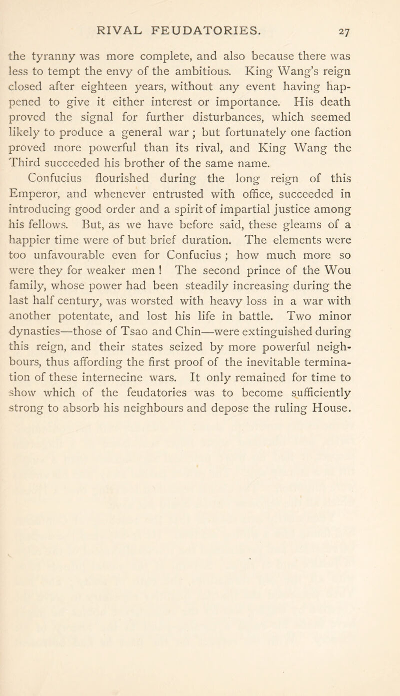 RIVAL FEUDATORIES. the tyranny was more complete, and also because there was less to tempt the envy of the ambitious. King Wang’s reign closed after eighteen years, without any event having hap- pened to give it either interest or importance. His death proved the signal for further disturbances, which seemed likely to produce a general war ; but fortunately one faction proved more powerful than its rival, and King Wang the Third succeeded his brother of the same name. Confucius flourished during the long reign of this Emperor, and whenever entrusted with office, succeeded in introducing good order and a spirit of impartial justice among his fellows. But, as we have before said, these gleams of a happier time were of but brief duration. The elements were too unfavourable even for Confucius ; how much more so were they for weaker men ! The second prince of the Wou family, whose power had been steadily increasing during the last half century, was worsted with heavy loss in a war with another potentate, and lost his life in battle. Two minor dynasties—those of Tsao and Chin—were extinguished during this reign, and their states seized by more powerful neigh- bours, thus affording the first proof of the inevitable termina- tion of these internecine wars. It only remained for time to show which of the feudatories was to become sufficiently strong to absorb his neighbours and depose the ruling House.
