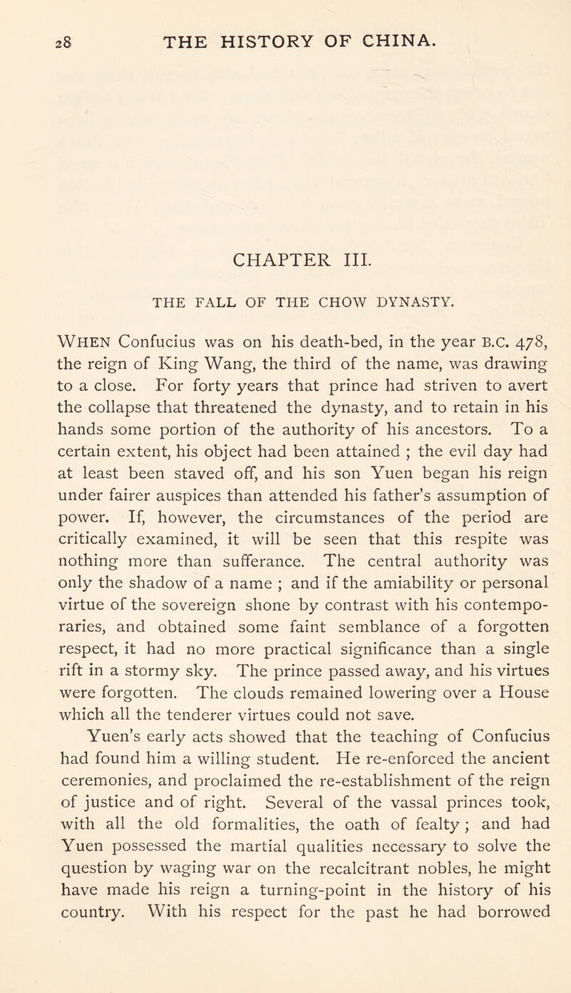 CHAPTER III. THE FALL OF THE CHOW DYNASTY. When Confucius was on his death-bed, in the year B.c. 478, the reign of King Wang, the third of the name, was drawing to a close. For forty years that prince had striven to avert the collapse that threatened the dynasty, and to retain in his hands some portion of the authority of his ancestors. To a certain extent, his object had been attained ; the evil day had at least been staved off, and his son Yuen began his reign under fairer auspices than attended his father’s assumption of power. If, however, the circumstances of the period are critically examined, it will be seen that this respite was nothing more than sufferance. The central authority was only the shadow of a name ; and if the amiability or personal virtue of the sovereign shone by contrast with his contempo- raries, and obtained some faint semblance of a forgotten respect, it had no more practical significance than a single rift in a stormy sky. The prince passed away, and his virtues were forgotten. The clouds remained lowering over a House which all the tenderer virtues could not save. Yuen’s early acts showed that the teaching of Confucius had found him a willing student. He re-enforced the ancient ceremonies, and proclaimed the re-establishment of the reign of justice and of right. Several of the vassal princes took, with all the old formalities, the oath of fealty; and had Yuen possessed the martial qualities necessary to solve the question by waging war on the recalcitrant nobles, he might have made his reign a turning-point in the history of his country. With his respect for the past he had borrowed