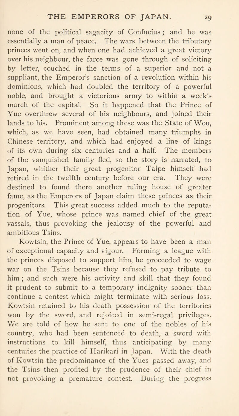 none of the political sagacity of Confucius; and he was essentially a man of peace. The wars between the tributary princes went on, and when one had achieved a great victory over his neighbour, the farce was gone through of soliciting by letter, couched in the terms of a superior and not a suppliant, the Emperor’s sanction of a revolution within his dominions, which had doubled the territory of a powerful noble, and brought a victorious army to within a week’s march of the capital. So it happened that the Prince of Yue overthrew several of his neighbours, and joined their lands to his. Prominent among these was the State of Wou, which, as we have seen, had obtained many triumphs in Chinese territory, and which had enjoyed a line of kings of its own during six centuries and a half. The members of the vanquished family fled, so the story is narrated, to Japan, whither their great progenitor Taipe himself had retired in the twelfth century before our era. They were destined to found there another ruling house of greater fame, as the Emperors of Japan claim these princes as their progenitors. This great success added much to the reputa- tion of Yue, whose prince was named chief of the great vassals, thus provoking the jealousy of the powerful and ambitious Tsins. Kowtsin, the Prince of Yue, appears to have been a man of exceptional capacity and vigour. Forming a league with the princes disposed to support him, he proceeded to wage war on the Tsins because they refused to pay tribute to him ; and such were his activity and skill that they found it prudent to submit to a temporary indignity sooner than continue a contest which might terminate with serious loss. Kowtsin retained to his death possession of the territories won by the sword, and rejoiced in semi-regal privileges. We are told of how he sent to one of the nobles of his country, who had been sentenced to death, a sword with instructions to kill himself, thus anticipating by many centuries the practice of Harikari in Japan. With the death of Kowtsin the predominance of the Yues passed away, and the Tsins then profited by the prudence of their chief in not provoking a premature contest. During the progress