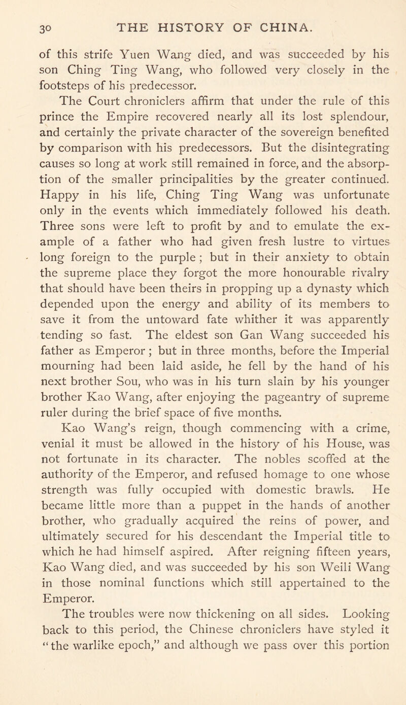 of this strife Yuen Wang died, and was succeeded by his son Ching Ting Wang, who followed very closely in the footsteps of his predecessor. The Court chroniclers affirm that under the rule of this prince the Empire recovered nearly all its lost splendour, and certainly the private character of the sovereign benefited by comparison with his predecessors. But the disintegrating causes so long at work still remained in force, and the absorp- tion of the smaller principalities by the greater continued. Happy in his life, Ching Ting Wang was unfortunate only in the events which immediately followed his death. Three sons were left to profit by and to emulate the ex- ample of a father who had given fresh lustre to virtues long foreign to the purple ; but in their anxiety to obtain the supreme place they forgot the more honourable rivalry that should have been theirs in propping up a dynasty which depended upon the energy and ability of its members to save it from the untoward fate whither it was apparently tending so fast. The eldest son Gan Wang succeeded his father as Emperor; but in three months, before the Imperial mourning had been laid aside, he fell by the hand of his next brother Sou, who was in his turn slain by his younger brother Kao Wang, after enjoying the pageantry of supreme ruler during the brief space of five months. Kao Wang’s reign, though commencing with a crime, venial it must be allowed in the history of his House, was not fortunate in its character. The nobles scoffed at the authority of the Emperor, and refused homage to one whose strength was fully occupied with domestic brawls. He became little more than a puppet in the hands of another brother, who gradually acquired the reins of power, and ultimately secured for his descendant the Imperial title to which he had himself aspired. After reigning fifteen years, Kao Wang died, and was succeeded by his son Weili Wang in those nominal functions which still appertained to the Emperor. The troubles were now thickening on all sides. Looking back to this period, the Chinese chroniclers have styled it “ the warlike epoch,” and although we pass over this portion