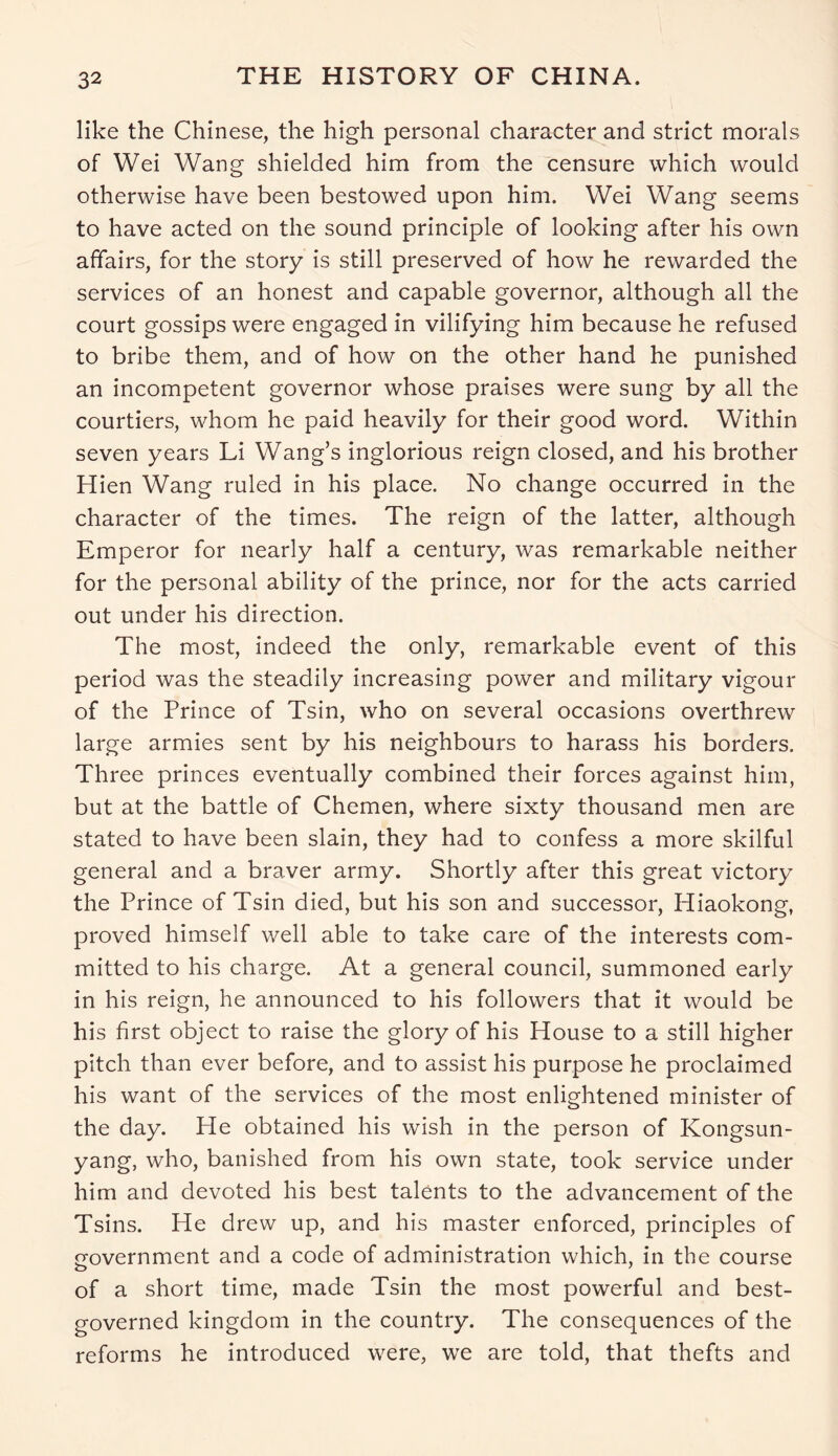 like the Chinese, the high personal character and strict morals of Wei Wang shielded him from the censure which would otherwise have been bestowed upon him. Wei Wang seems to have acted on the sound principle of looking after his own affairs, for the story is still preserved of how he rewarded the services of an honest and capable governor, although all the court gossips were engaged in vilifying him because he refused to bribe them, and of how on the other hand he punished an incompetent governor whose praises were sung by all the courtiers, whom he paid heavily for their good word. Within seven years Li Wang’s inglorious reign closed, and his brother Hien Wang ruled in his place. No change occurred in the character of the times. The reign of the latter, although Emperor for nearly half a century, was remarkable neither for the personal ability of the prince, nor for the acts carried out under his direction. The most, indeed the only, remarkable event of this period was the steadily increasing power and military vigour of the Prince of Tsin, who on several occasions overthrew large armies sent by his neighbours to harass his borders. Three princes eventually combined their forces against him, but at the battle of Chemen, where sixty thousand men are stated to have been slain, they had to confess a more skilful general and a braver army. Shortly after this great victory the Prince of Tsin died, but his son and successor, Hiaokong, proved himself well able to take care of the interests com- mitted to his charge. At a general council, summoned early in his reign, he announced to his followers that it would be his first object to raise the glory of his House to a still higher pitch than ever before, and to assist his purpose he proclaimed his want of the services of the most enlightened minister of the day. Pie obtained his wish in the person of Kongsun- yang, who, banished from his own state, took service under him and devoted his best talents to the advancement of the Tsins. He drew up, and his master enforced, principles of government and a code of administration which, in the course of a short time, made Tsin the most powerful and best- governed kingdom in the country. The consequences of the reforms he introduced were, we are told, that thefts and
