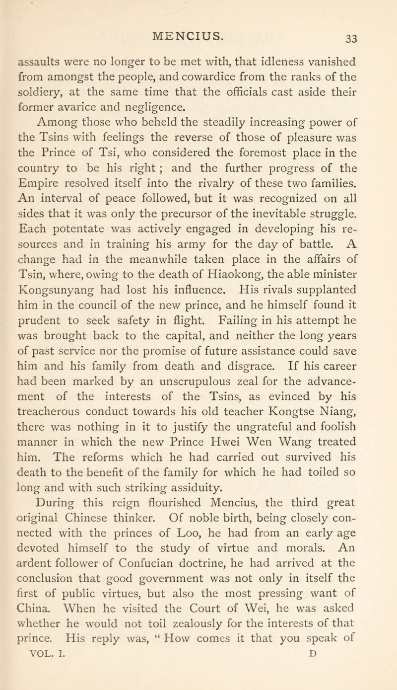 MENCIUS. assaults were no longer to be met with, that idleness vanished from amongst the people, and cowardice from the ranks of the soldiery, at the same time that the officials cast aside their former avarice and negligence. Among those who beheld the steadily increasing power of the Tsins with feelings the reverse of those of pleasure was the Prince of Tsi, who considered the foremost place in the country to be his right; and the further progress of the Empire resolved itself into the rivalry of these two families. An interval of peace followed, but it was recognized on all sides that it was only the precursor of the inevitable struggle. Each potentate was actively engaged in developing his re- sources and in training his army for the day of battle. A change had in the meanwhile taken place in the affairs of Tsin, where, owing to the death of Hiaokong, the able minister Kongsunyang had lost his influence. His rivals supplanted him in the council of the new prince, and he himself found it prudent to seek safety in flight. Failing in his attempt he was brought back to the capital, and neither the long years of past service nor the promise of future assistance could save him and his family from death and disgrace. If his career had been marked by an unscrupulous zeal for the advance- ment of the interests of the Tsins, as evinced by his treacherous conduct towards his old teacher Kongtse Niang, there was nothing in it to justify the ungrateful and foolish manner in which the new Prince Hwei Wen Wang treated him. The reforms which he had carried out survived his death to the benefit of the family for which he had toiled so long and with such striking assiduity. During this reign flourished Mencius, the third great original Chinese thinker. Of noble birth, being closely con- nected with the princes of Loo, he had from an early age devoted himself to the study of virtue and morals. An ardent follower of Confucian doctrine, he had arrived at the conclusion that good government was not only in itself the first of public virtues, but also the most pressing want of China. When he visited the Court of Wei, he was asked whether he would not toil zealously for the interests of that prince. His reply was, “ How comes it that you speak of VOL. I. D
