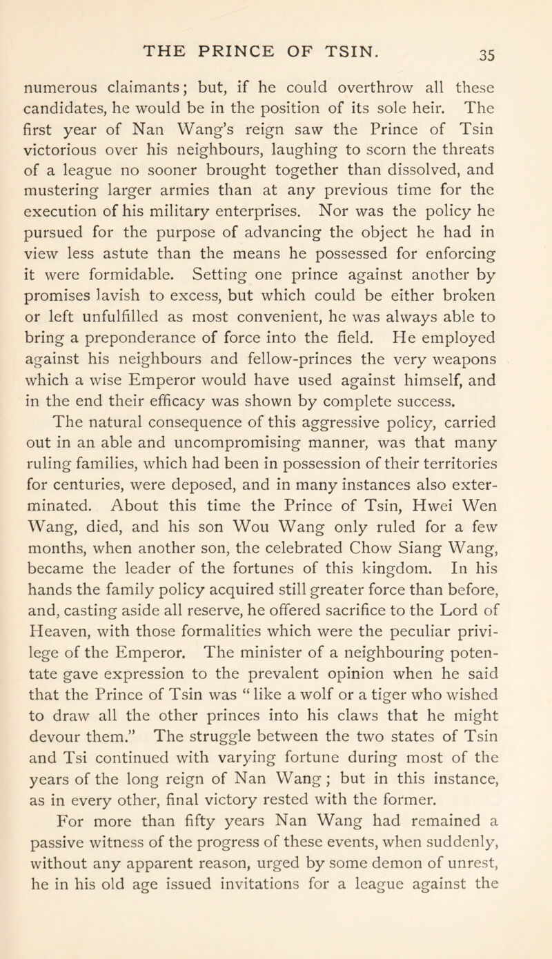 THE PRINCE OF TSIN. numerous claimants; but, if he could overthrow all these candidates, he would be in the position of its sole heir. The first year of Nan Wang’s reign saw the Prince of Tsin victorious over his neighbours, laughing to scorn the threats of a league no sooner brought together than dissolved, and mustering larger armies than at any previous time for the execution of his military enterprises. Nor was the policy he pursued for the purpose of advancing the object he had in view less astute than the means he possessed for enforcing it were formidable. Setting one prince against another by promises lavish to excess, but which could be either broken or left unfulfilled as most convenient, he was always able to bring a preponderance of force into the field. He employed against his neighbours and fellow-princes the very weapons which a wise Emperor would have used against himself, and in the end their efficacy was shown by complete success. The natural consequence of this aggressive policy, carried out in an able and uncompromising manner, was that many ruling families, which had been in possession of their territories for centuries, were deposed, and in many instances also exter- minated. About this time the Prince of Tsin, Hwei Wen Wang, died, and his son Wou Wang only ruled for a few months, when another son, the celebrated Chow Siang Wang, became the leader of the fortunes of this kingdom. In his hands the family policy acquired still greater force than before, and, casting aside all reserve, he offered sacrifice to the Lord of Heaven, with those formalities which were the peculiar privi- lege of the Emperor. The minister of a neighbouring poten- tate gave expression to the prevalent opinion when he said that the Prince of Tsin was “ like a wolf or a tiger who wished to draw all the other princes into his claws that he might devour them.” The struggle between the two states of Tsin and Tsi continued with varying fortune during most of the years of the long reign of Nan Wang ; but in this instance, as in every other, final victory rested with the former. For more than fifty years Nan Wang had remained a passive witness of the progress of these events, when suddenly, without any apparent reason, urged by some demon of unrest, he in his old age issued invitations for a league against the