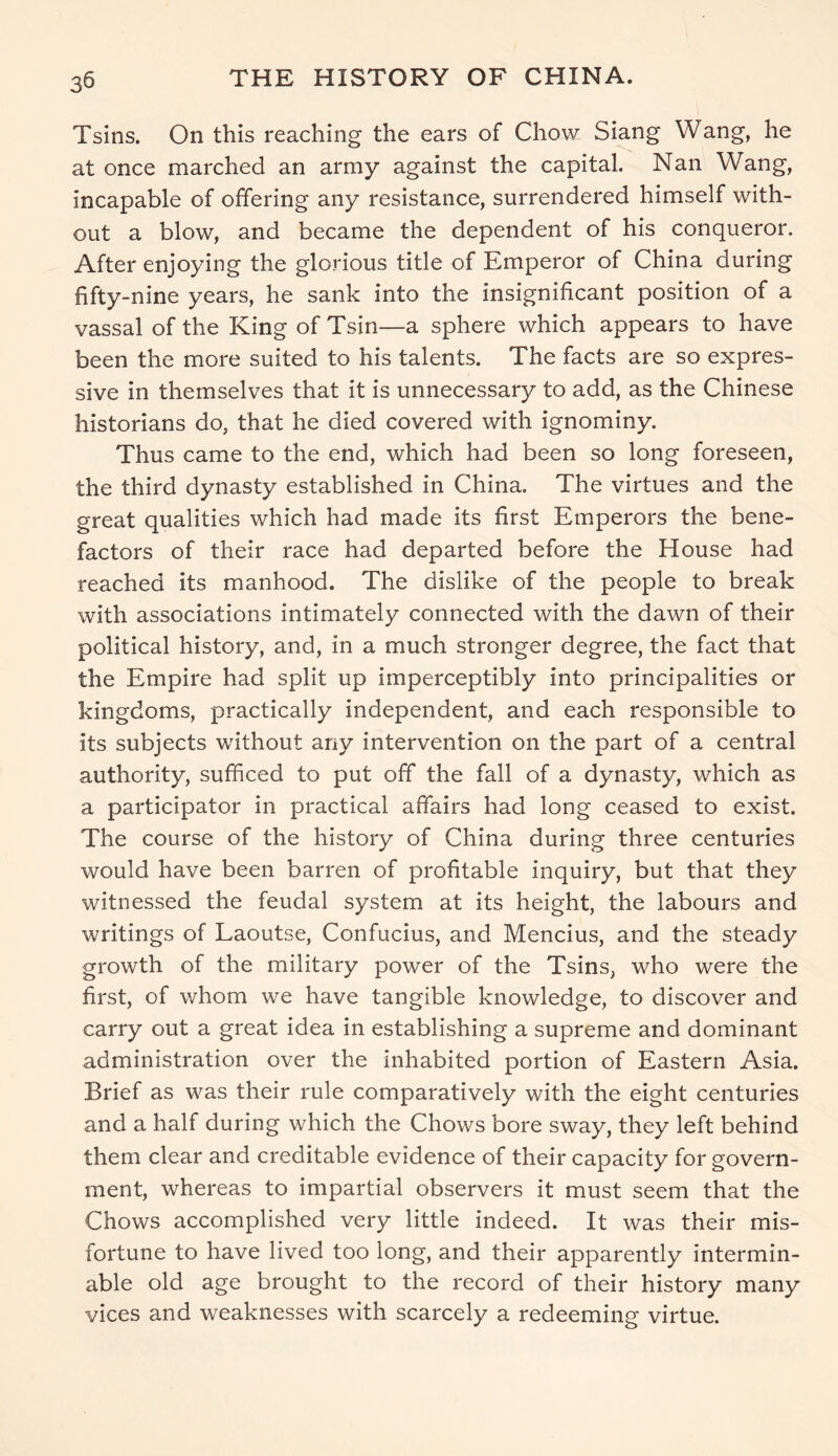 Tsins. On this reaching the ears of Chow Siang Wang, he at once marched an army against the capital. Nan Wang, incapable of offering any resistance, surrendered himself with- out a blow, and became the dependent of his conqueror. After enjoying the glorious title of Emperor of China during fifty-nine years, he sank into the insignificant position of a vassal of the King of Tsin—a sphere which appears to have been the more suited to his talents. The facts are so expres- sive in themselves that it is unnecessary to add, as the Chinese historians do, that he died covered with ignominy. Thus came to the end, which had been so long foreseen, the third dynasty established in China. The virtues and the great qualities which had made its first Emperors the bene- factors of their race had departed before the House had reached its manhood. The dislike of the people to break with associations intimately connected with the dawn of their political history, and, in a much stronger degree, the fact that the Empire had split up imperceptibly into principalities or kingdoms, practically independent, and each responsible to its subjects without any intervention on the part of a central authority, sufficed to put off the fall of a dynasty, which as a participator in practical affairs had long ceased to exist. The course of the history of China during three centuries would have been barren of profitable inquiry, but that they witnessed the feudal system at its height, the labours and writings of Laoutse, Confucius, and Mencius, and the steady growth of the military power of the Tsins, who were the first, of whom we have tangible knowledge, to discover and carry out a great idea in establishing a supreme and dominant administration over the inhabited portion of Eastern Asia. Brief as was their rule comparatively with the eight centuries and a half during which the Chows bore sway, they left behind them clear and creditable evidence of their capacity for govern- ment, whereas to impartial observers it must seem that the Chows accomplished very little indeed. It was their mis- fortune to have lived too long, and their apparently intermin- able old age brought to the record of their history many vices and weaknesses with scarcely a redeeming virtue.