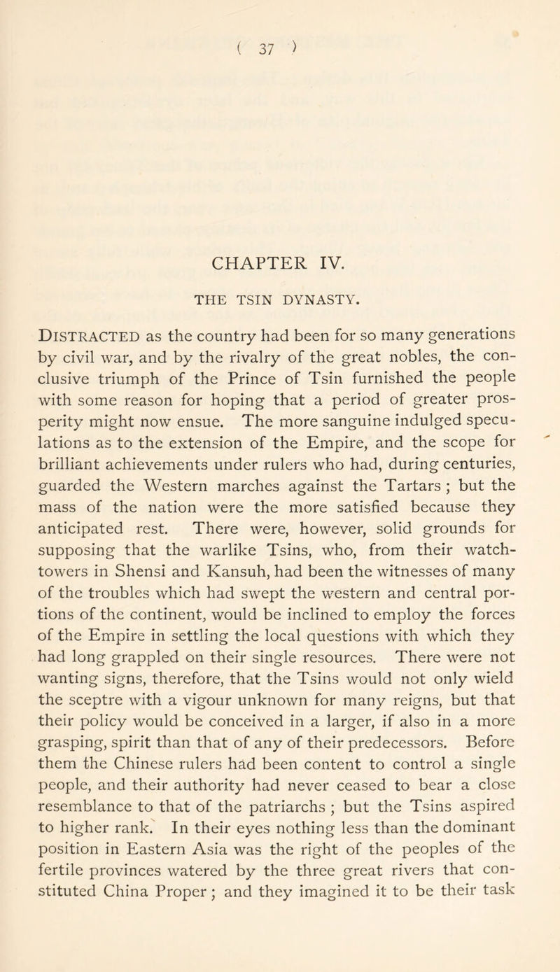 CHAPTER IV. THE TSIN DYNASTY. Distracted as the country had been for so many generations by civil war, and by the rivalry of the great nobles, the con- clusive triumph of the Prince of Tsin furnished the people with some reason for hoping that a period of greater pros- perity might now ensue. The more sanguine indulged specu- lations as to the extension of the Empire, and the scope for brilliant achievements under rulers who had, during centuries, guarded the Western marches against the Tartars ; but the mass of the nation were the more satisfied because they anticipated rest. There were, however, solid grounds for supposing that the warlike Tsins, who, from their watch- towers in Shensi and Kansuh, had been the witnesses of many of the troubles which had swept the western and central por- tions of the continent, would be inclined to employ the forces of the Empire in settling the local questions with which they had long grappled on their single resources. There were not wanting signs, therefore, that the Tsins would not only wield the sceptre with a vigour unknown for many reigns, but that their policy would be conceived in a larger, if also in a more grasping, spirit than that of any of their predecessors. Before them the Chinese rulers had been content to control a single people, and their authority had never ceased to bear a close resemblance to that of the patriarchs ; but the Tsins aspired to higher rank. In their eyes nothing less than the dominant position in Eastern Asia was the right of the peoples of the fertile provinces watered by the three great rivers that con- stituted China Proper ; and they imagined it to be their task