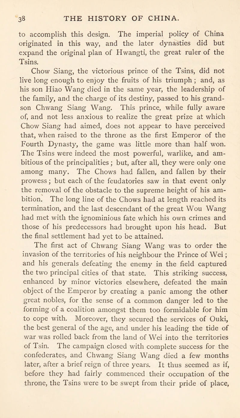 to accomplish this design. The imperial policy of China originated in this way, and the later dynasties did but expand the original plan of Hwangti, the great ruler of the Tsins. Chow Siang, the victorious prince of the Tsins, did not live long enough to enjoy the fruits of his triumph ; and, as his son Hiao Wang died in the same year, the leadership of the family, and the charge of its destiny, passed to his grand- son Chwang Siang Wang. This prince, while fully aware of, and not less anxious to realize the great prize at which Chow Siang had aimed, does not appear to have perceived that, when raised to the throne as the first Emperor of the Fourth Dynasty, the game was little more than half won. The Tsins were indeed the most powerful, warlike, and am- bitious of the principalities; but, after all, they were only one among many. The Chows had fallen, and fallen by their prowess; but each of the feudatories saw in that event only the removal of the obstacle to the supreme height of his am- ■% bition. The long line of the Chows had at length reached its termination, and the last descendant of the great Wou Wang had met with the ignominious fate which his own crimes and those of his predecessors had brought upon his head. But the final settlement had yet to be attained. The first act of Chwang Siang Wang was to order the invasion of the territories of his neighbour the Prince of Wei; and his generals defeating the enemy in the field captured the two principal cities of that state. This striking success, enhanced by minor victories elsewhere, defeated the main object of the Emperor by creating a panic among the other great nobles, for the sense of a common danger led to the forming of a coalition amongst them too formidable for him to cope with. Moreover, they secured the services of Ouki, the best general of the age, and under his leading the tide of war was rolled back from the land of Wei into the territories of Tsin. The campaign closed with complete success for the confederates, and Chwang Siang Wang died a few months later, after a brief reign of three years. It thus seemed as if, before they had fairly commenced their occupation of the throne, the Tsins were to be swept from their pride of place,