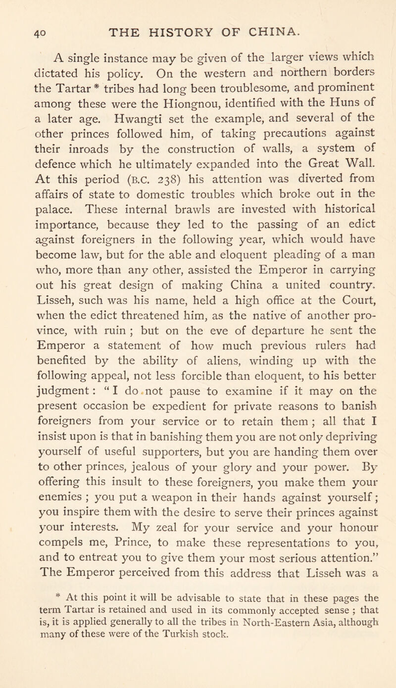 A single instance may be given of the larger views which dictated his policy. On the western and northern borders the Tartar* tribes had long been troublesome, and prominent among these were the Hiongnou, identified with the Huns of a later age. Hwangti set the example, and several of the other princes followed him, of taking precautions against their inroads by the construction of walls, a system of defence which he ultimately expanded into the Great Walk At this period (b.C. 238) his attention was diverted from affairs of state to domestic troubles which broke out in the palace. These internal brawls are invested with historical importance, because they led to the passing of an edict against foreigners in the following year, which would have become law, but for the able and eloquent pleading of a man who, more than any other, assisted the Emperor in carrying out his great design of making China a united country. Lisseh, such was his name, held a high office at the Court, when the edict threatened him, as the native of another pro- vince, with ruin ; but on the eve of departure he sent the Emperor a statement of how much previous rulers had benefited by the ability of aliens, winding up with the following appeal, not less forcible than eloquent, to his better judgment: “I do not pause to examine if it may on the present occasion be expedient for private reasons to banish foreigners from your service or to retain them ; all that I insist upon is that in banishing them you are not only depriving yourself of useful supporters, but you are handing them over to other princes, jealous of your glory and your power. By offering this insult to these foreigners, you make them your enemies ; you put a weapon in their hands against yourself; you inspire them with the desire to serve their princes against your interests. My zeal for your service and your honour compels me, Prince, to make these representations to you, and to entreat you to give them your most serious attention.” The Emperor perceived from this address that Lisseh was a * At this point it will be advisable to state that in these pages the term Tartar is retained and used in its commonly accepted sense ; that is, it is applied generally to all the tribes in North-Eastern Asia, although many of these were of the Turkish stock.