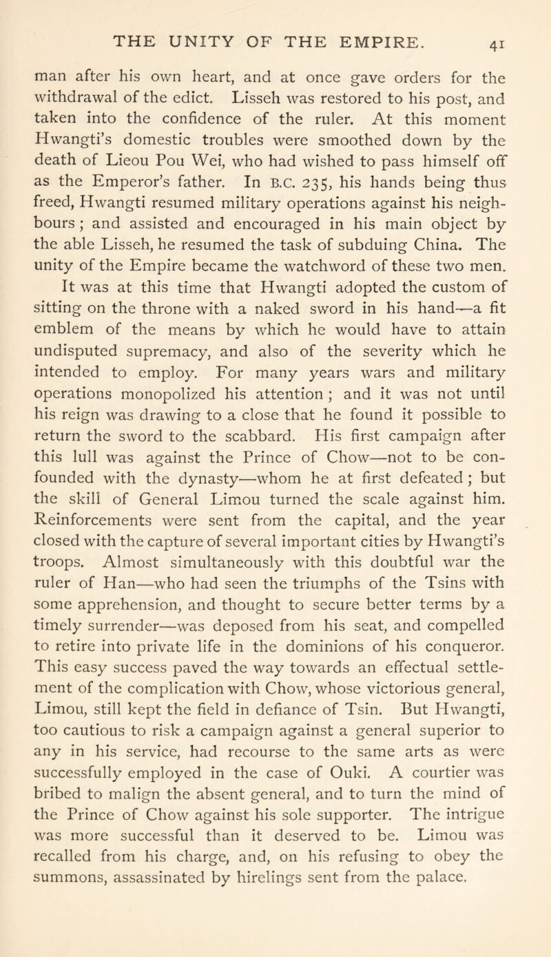 4* THE UNITY OF THE EMPIRE. man after his own heart, and at once gave orders for the withdrawal of the edict. Lisseh was restored to his post, and taken into the confidence of the ruler. At this moment Hwangti’s domestic troubles were smoothed down by the death of Lieou Pou Wei, who had wished to pass himself off as the Emperor’s father. In B.C. 235, his hands being thus freed, Hwangti resumed military operations against his neigh- bours ; and assisted and encouraged in his main object by the able Lisseh, he resumed the task of subduing China. The unity of the Empire became the watchword of these two men. It was at this time that Hwangti adopted the custom of sitting on the throne with a naked sword in his hand—a fit emblem of the means by which he would have to attain undisputed supremacy, and also of the severity which he intended to employ. For many years wars and military operations monopolized his attention ; and it was not until his reign was drawing to a close that he found it possible to return the sword to the scabbard. His first campaign after this lull was against the Prince of Chow—not to be con- founded with the dynasty—whom he at first defeated ; but the skill of General Limou turned the scale against him. Reinforcements were sent from the capital, and the year closed with the capture of several important cities by Hwangti’s troops. Almost simultaneously with this doubtful war the ruler of Han—who had seen the triumphs of the Tsins with some apprehension, and thought to secure better terms by a timely surrender—was deposed from his seat, and compelled to retire into private life in the dominions of his conqueror. This easy success paved the way towards an effectual settle- ment of the complication with Chow, whose victorious general, Limou, still kept the field in defiance of Tsin. But Hwangti, too cautious to risk a campaign against a general superior to any in his service, had recourse to the same arts as were successfully employed in the case of Ouki. A courtier was bribed to malign the absent general, and to turn the mind of the Prince of Chow against his sole supporter. The intrigue was more successful than it deserved to be. Limou was recalled from his charge, and, on his refusing to obey the summons, assassinated by hirelings sent from the palace.