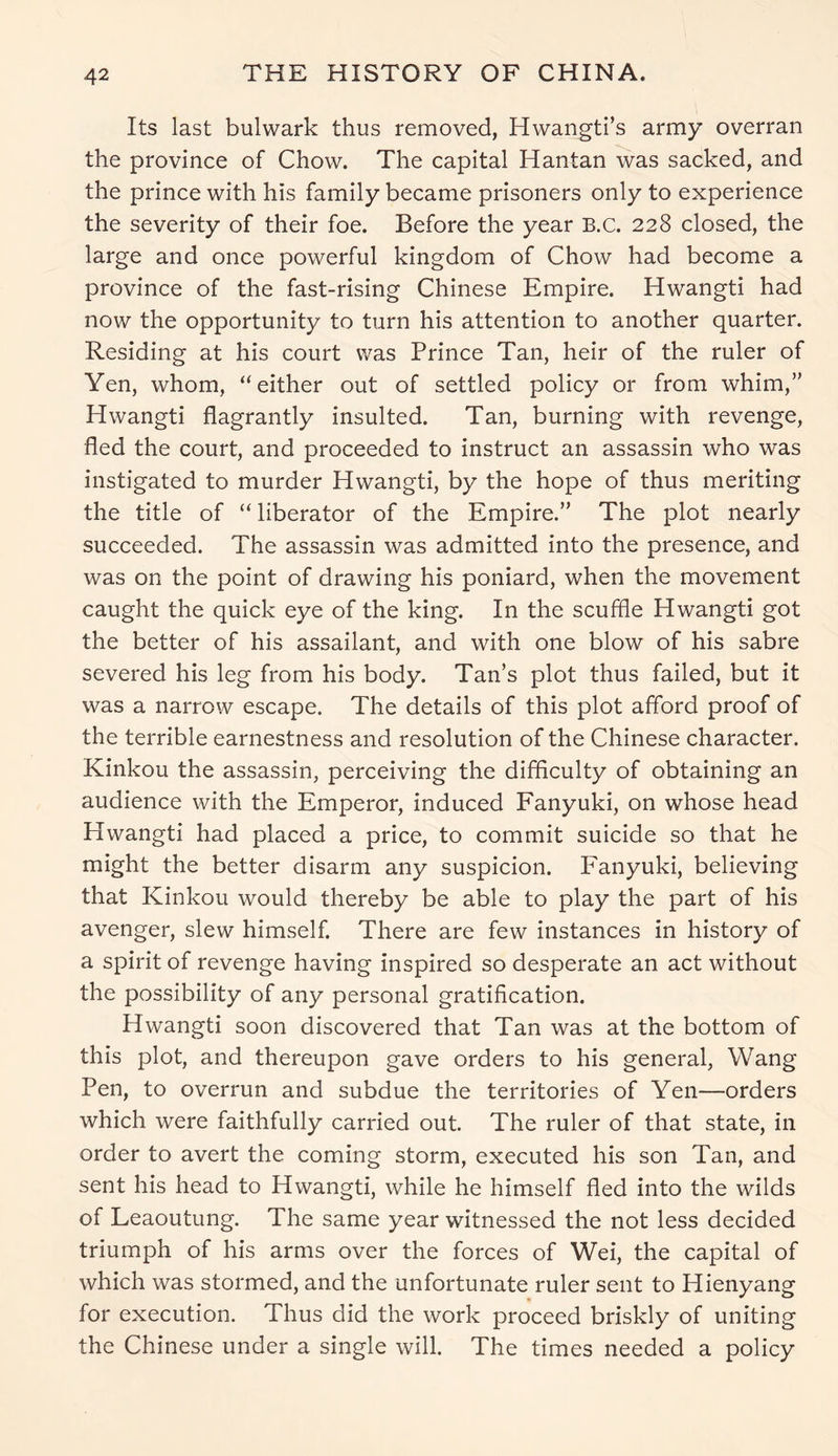 Its last bulwark thus removed, Hwangti’s army overran the province of Chow. The capital Hantan was sacked, and the prince with his family became prisoners only to experience the severity of their foe. Before the year B.C. 228 closed, the large and once powerful kingdom of Chow had become a province of the fast-rising Chinese Empire. Hwangti had now the opportunity to turn his attention to another quarter. Residing at his court was Prince Tan, heir of the ruler of Yen, whom, “either out of settled policy or from whim,” Hwangti flagrantly insulted. Tan, burning with revenge, fled the court, and proceeded to instruct an assassin who was instigated to murder Hwangti, by the hope of thus meriting the title of “ liberator of the Empire.” The plot nearly succeeded. The assassin was admitted into the presence, and was on the point of drawing his poniard, when the movement caught the quick eye of the king. In the scuffle Hwangti got the better of his assailant, and with one blow of his sabre severed his leg from his body. Tan’s plot thus failed, but it was a narrow escape. The details of this plot afford proof of the terrible earnestness and resolution of the Chinese character. Kinkou the assassin, perceiving the difficulty of obtaining an audience with the Emperor, induced Fanyuki, on whose head Hwangti had placed a price, to commit suicide so that he might the better disarm any suspicion. Fanyuki, believing that Kinkou would thereby be able to play the part of his avenger, slew himself. There are few instances in history of a spirit of revenge having inspired so desperate an act without the possibility of any personal gratification. Hwangti soon discovered that Tan was at the bottom of this plot, and thereupon gave orders to his general, Wang Pen, to overrun and subdue the territories of Yen—orders which were faithfully carried out. The ruler of that state, in order to avert the coming storm, executed his son Tan, and sent his head to Hwangti, while he himself fled into the wilds of Leaoutung. The same year witnessed the not less decided triumph of his arms over the forces of Wei, the capital of which was stormed, and the unfortunate ruler sent to Hienyang for execution. Thus did the work proceed briskly of uniting the Chinese under a single will. The times needed a policy