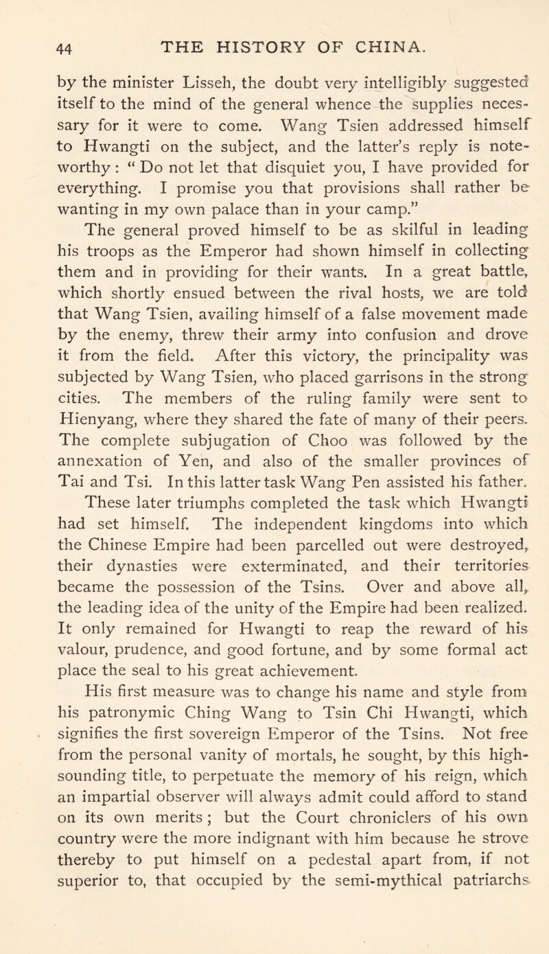 by the minister Lisseh, the doubt very intelligibly suggested itself to the mind of the general whence the supplies neces- sary for it were to come. Wang Tsien addressed himself to Hwangti on the subject, and the latter’s reply is note worthy : “ Do not let that disquiet you, I have provided for everything. I promise you that provisions shall rather be wanting in my own palace than in your camp.” The general proved himself to be as skilful in leading his troops as the Emperor had shown himself in collecting them and in providing for their wants. In a great battle, which shortly ensued between the rival hosts, we are told that Wang Tsien, availing himself of a false movement made by the enemy, threw their army into confusion and drove it from the held. After this victory, the principality was subjected by Wang Tsien, who placed garrisons in the strong cities. The members of the ruling family were sent to Hienyang, where they shared the fate of many of their peers. The complete subjugation of Choo was followed by the annexation of Yen, and also of the smaller provinces of Tai and Tsi. In this latter task Wang Pen assisted his father. These later triumphs completed the task which Hwangti had set himself. The independent kingdoms into which the Chinese Empire had been parcelled out were destroyed, their dynasties were exterminated, and their territories became the possession of the Tsins. Over and above all,, the leading idea of the unity of the Empire had been realized. It only remained for Hwangti to reap the reward of his valour, prudence, and good fortune, and by some formal act place the seal to his great achievement. His first measure was to change his name and style from his patronymic Ching Wang to Tsin Chi Hwangti, which signifies the first sovereign Emperor of the Tsins. Not free from the personal vanity of mortals, he sought, by this high- sounding title, to perpetuate the memory of his reign, which an impartial observer will always admit could afford to stand on its own merits ; but the Court chroniclers of his own country were the more indignant with him because he strove thereby to put himself on a pedestal apart from, if not superior to, that occupied by the semi-mythical patriarchs.