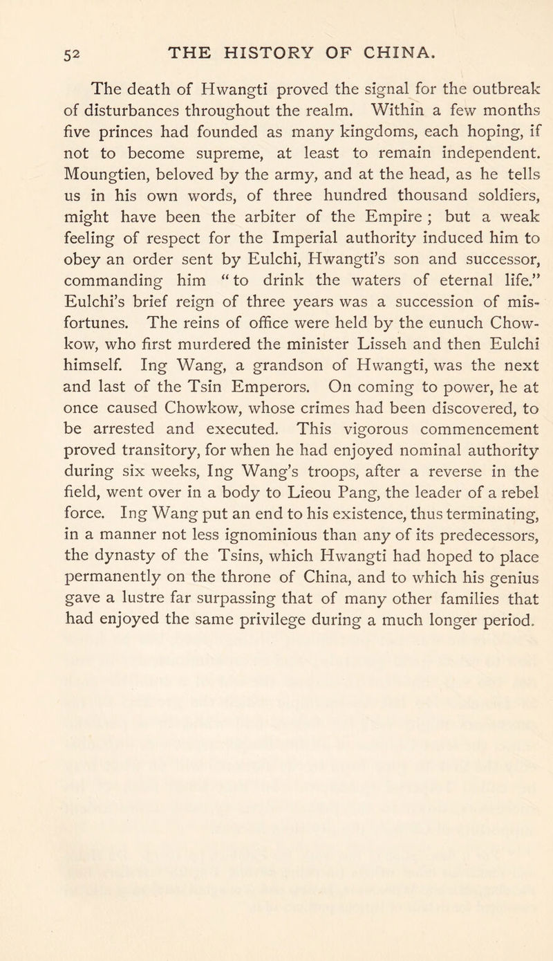 The death of Hwangti proved the signal for the outbreak of disturbances throughout the realm. Within a few months five princes had founded as many kingdoms, each hoping, if not to become supreme, at least to remain independent. Moungtien, beloved by the army, and at the head, as he tells us in his own words, of three hundred thousand soldiers, might have been the arbiter of the Empire ; but a weak feeling of respect for the Imperial authority induced him to obey an order sent by Eulchi, Hwangti’s son and successor, commanding him “ to drink the waters of eternal life.” Eulchi’s brief reign of three years was a succession of mis- fortunes. The reins of office were held by the eunuch Chow- kow, who first murdered the minister Lisseh and then Eulchi himself. Ing Wang, a grandson of Hwangti, was the next and last of the Tsin Emperors. On coming to power, he at once caused Chowkow, whose crimes had been discovered, to be arrested and executed. This vigorous commencement proved transitory, for when he had enjoyed nominal authority during six weeks, Ing Wang’s troops, after a reverse in the field, went over in a body to Lieou Pang, the leader of a rebel force. Ing Wang put an end to his existence, thus terminating, in a manner not less ignominious than any of its predecessors, the dynasty of the Tsins, which Hwangti had hoped to place permanently on the throne of China, and to which his genius gave a lustre far surpassing that of many other families that had enjoyed the same privilege during a much longer period.