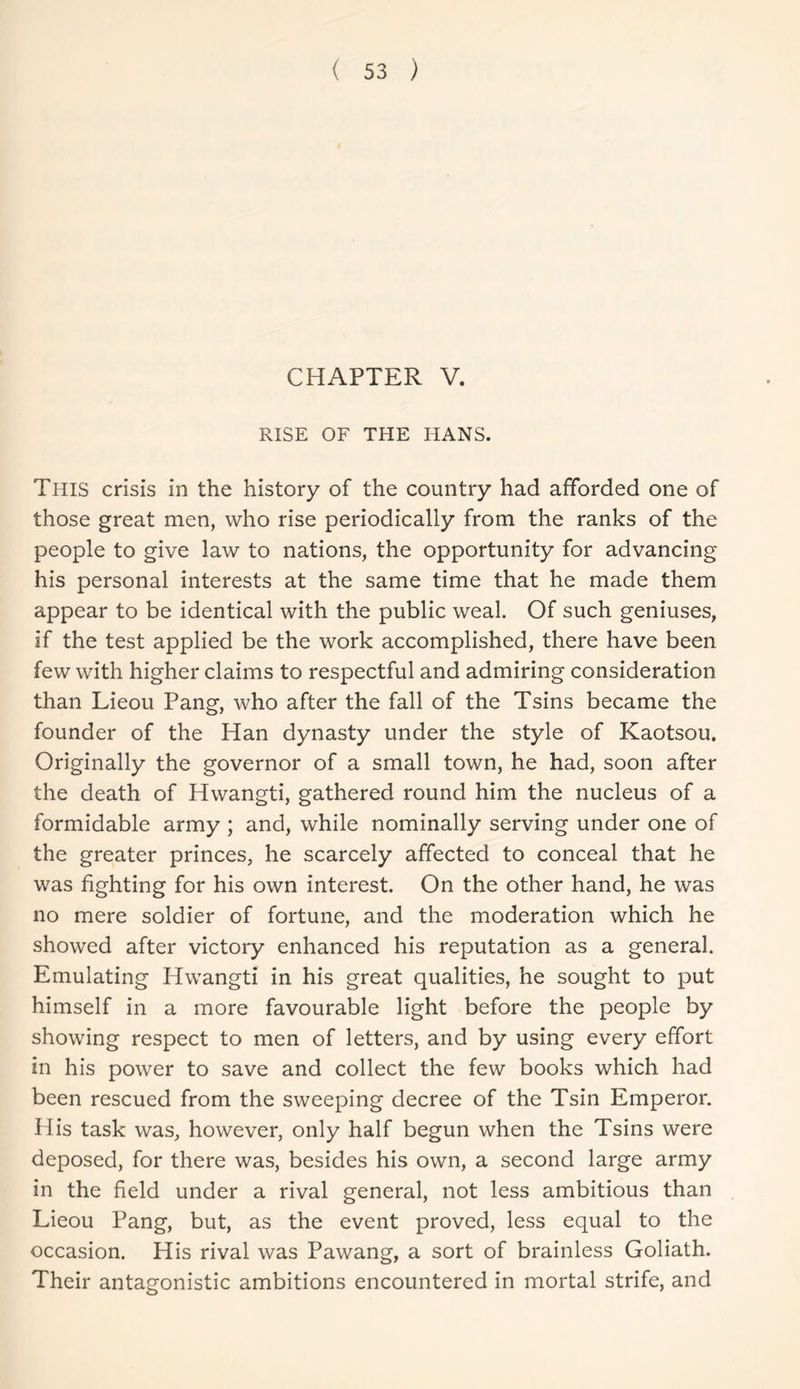 CHAPTER V. RISE OF THE HANS. This crisis in the history of the country had afforded one of those great men, who rise periodically from the ranks of the people to give law to nations, the opportunity for advancing his personal interests at the same time that he made them appear to be identical with the public weal. Of such geniuses, if the test applied be the work accomplished, there have been few with higher claims to respectful and admiring consideration than Lieou Pang, who after the fall of the Tsins became the founder of the Han dynasty under the style of Kaotsou. Originally the governor of a small town, he had, soon after the death of Hwangti, gathered round him the nucleus of a formidable army ; and, while nominally serving under one of the greater princes, he scarcely affected to conceal that he was fighting for his own interest. On the other hand, he was no mere soldier of fortune, and the moderation which he showed after victory enhanced his reputation as a general. Emulating Hwangti in his great qualities, he sought to put himself in a more favourable light before the people by showing respect to men of letters, and by using every effort in his power to save and collect the few books which had been rescued from the sweeping decree of the Tsin Emperor. His task was, however, only half begun when the Tsins were deposed, for there was, besides his own, a second large army in the field under a rival general, not less ambitious than Lieou Pang, but, as the event proved, less equal to the occasion. His rival was Pawang, a sort of brainless Goliath. Their antagonistic ambitions encountered in mortal strife, and