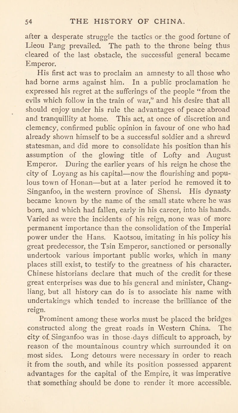 after a desperate struggle the tactics or the good fortune of Lieou Pang prevailed. The path to the throne being thus cleared of the last obstacle, the successful general became Emperor. His first act was to proclaim an amnesty to all those who had borne arms against him. In a public proclamation he expressed his regret at the sufferings of the people “ from the evils which follow in the train of war,” and his desire that all should enjoy under his rule the advantages of peace abroad and tranquillity at home. This act, at once of discretion and clemency, confirmed public opinion in favour of one who had already shown himself to be a successful soldier and a shrewd statesman, and did more to consolidate his position than his assumption of the glowing title of Lofty and August Emperor. During the earlier years of his reign he chose the city of Loyang as his capital—now the flourishing and popu- lous town of Honan—but at a later period he removed it to Singanfoo, in the western province of Shensi. His dynasty became known by the name of the small state where he was born, and which had fallen, early in his career, into his hands. Varied as were the incidents of his reign, none was of more permanent importance than the consolidation of the Imperial power under the Hans. Kaotsou, imitating in his policy his great predecessor, the Tsin Emperor, sanctioned or personally undertook various important public works, which in many places still exist, to testify to the greatness of his character. Chinese historians declare that much of the credit for these great enterprises was due to his general and minister, Chang- liang, but all history can do is to associate his name with undertakings which tended to increase the brilliance of the reign. Prominent among these works must be placed the bridges constructed along the great roads in Western China. The city of Singanfoo was in those days difficult to approach, by reason of the mountainous country which surrounded it on most sides. Long detours were necessary in order to reach it from the south, and while its position possessed apparent advantages for the capital of the Empire, it was imperative that something should be done to render it more accessible.