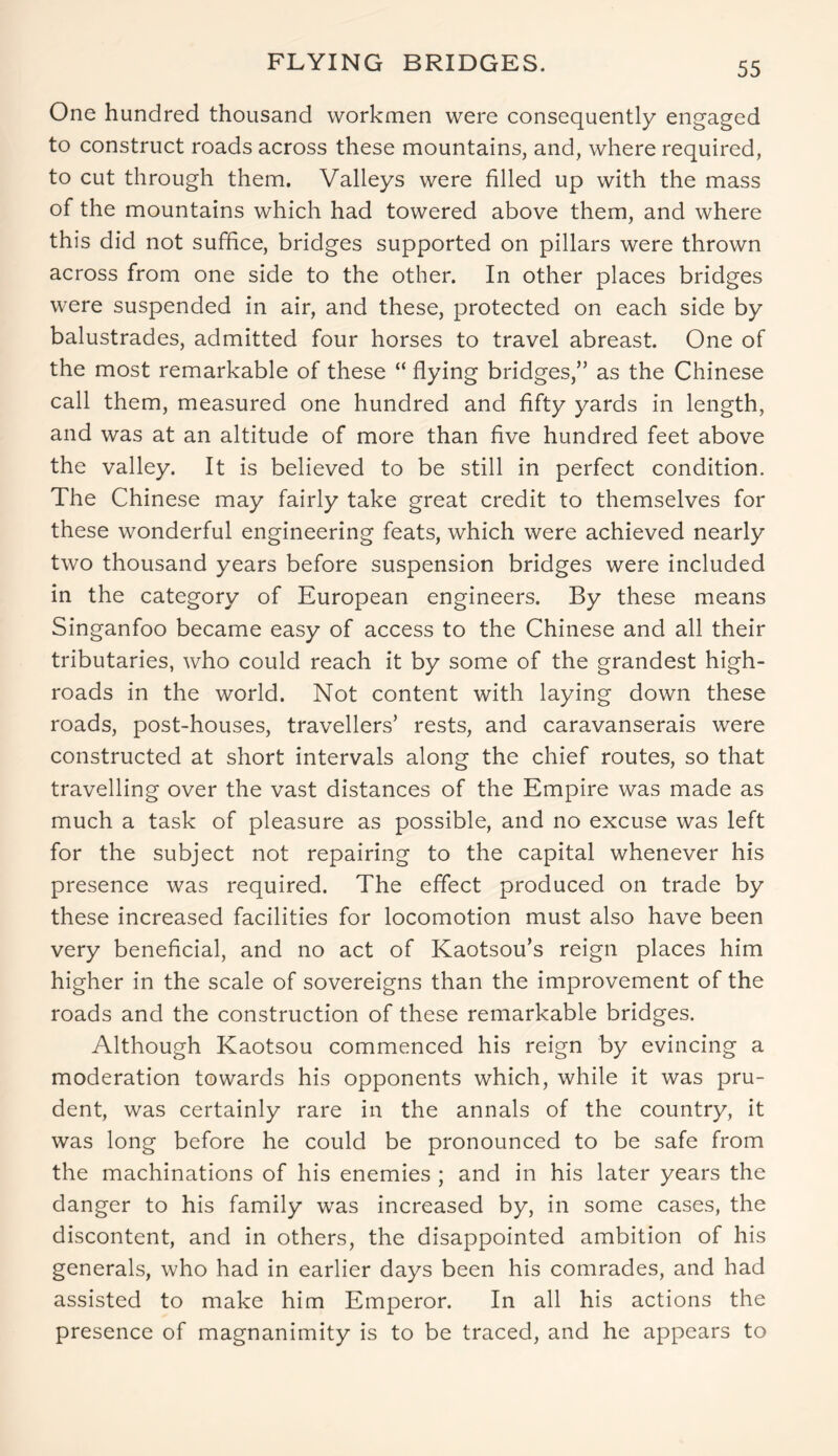 FLYING BRIDGES. One hundred thousand workmen were consequently engaged to construct roads across these mountains, and, where required, to cut through them. Valleys were filled up with the mass of the mountains which had towered above them, and where this did not suffice, bridges supported on pillars were thrown across from one side to the other. In other places bridges were suspended in air, and these, protected on each side by balustrades, admitted four horses to travel abreast. One of the most remarkable of these “ flying bridges,” as the Chinese call them, measured one hundred and fifty yards in length, and was at an altitude of more than five hundred feet above the valley. It is believed to be still in perfect condition. The Chinese may fairly take great credit to themselves for these wonderful engineering feats, which were achieved nearly two thousand years before suspension bridges were included in the category of European engineers. By these means Singanfoo became easy of access to the Chinese and all their tributaries, who could reach it by some of the grandest high- roads in the world. Not content with laying down these roads, post-houses, travellers’ rests, and caravanserais were constructed at short intervals along the chief routes, so that travelling over the vast distances of the Empire was made as much a task of pleasure as possible, and no excuse was left for the subject not repairing to the capital whenever his presence was required. The effect produced on trade by these increased facilities for locomotion must also have been very beneficial, and no act of Kaotsou’s reign places him higher in the scale of sovereigns than the improvement of the roads and the construction of these remarkable bridges. Although Kaotsou commenced his reign by evincing a moderation towards his opponents which, while it was pru- dent, was certainly rare in the annals of the country, it was long before he could be pronounced to be safe from the machinations of his enemies ; and in his later years the danger to his family was increased by, in some cases, the discontent, and in others, the disappointed ambition of his generals, who had in earlier days been his comrades, and had assisted to make him Emperor. In all his actions the presence of magnanimity is to be traced, and he appears to