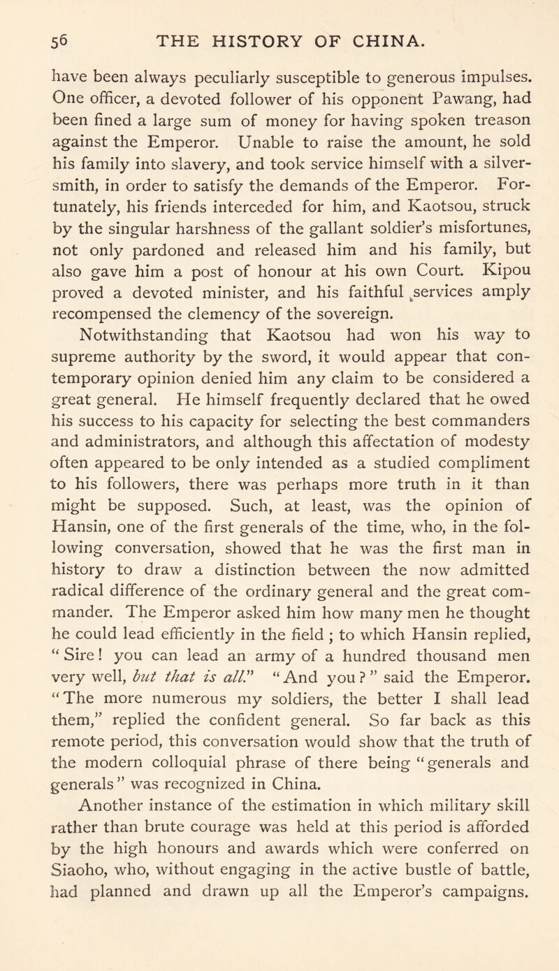 have been always peculiarly susceptible to generous impulses. One officer, a devoted follower of his opponent Pawang, had been fined a large sum of money for having spoken treason against the Emperor. Unable to raise the amount, he sold his family into slavery, and took service himself with a silver- smith, in order to satisfy the demands of the Emperor. For- tunately, his friends interceded for him, and Kaotsou, struck by the singular harshness of the gallant soldier’s misfortunes, not only pardoned and released him and his family, but also gave him a post of honour at his own Court. Kipou proved a devoted minister, and his faithful ^services amply recompensed the clemency of the sovereign. Notwithstanding that Kaotsou had won his way to supreme authority by the sword, it would appear that con- temporary opinion denied him any claim to be considered a great general. He himself frequently declared that he owed his success to his capacity for selecting the best commanders and administrators, and although this affectation of modesty often appeared to be only intended as a studied compliment to his followers, there was perhaps more truth in it than might be supposed. Such, at least, was the opinion of Hansin, one of the first generals of the time, who, in the fol- lowing conversation, showed that he was the first man in history to draw a distinction between the now admitted radical difference of the ordinary general and the great com- mander. The Emperor asked him how many men he thought he could lead efficiently in the field ; to which Hansin replied, “ Sire! you can lead an army of a hundred thousand men very well, but that is ally “And you?” said the Emperor. “The more numerous my soldiers, the better I shall lead them,” replied the confident general. So far back as this remote period, this conversation would show that the truth of the modern colloquial phrase of there being “generals and generals” was recognized in China. Another instance of the estimation in which military skill rather than brute courage was held at this period is afforded by the high honours and awards which were conferred on Siaoho, who, without engaging in the active bustle of battle, had planned and drawn up all the Emperor’s campaigns.