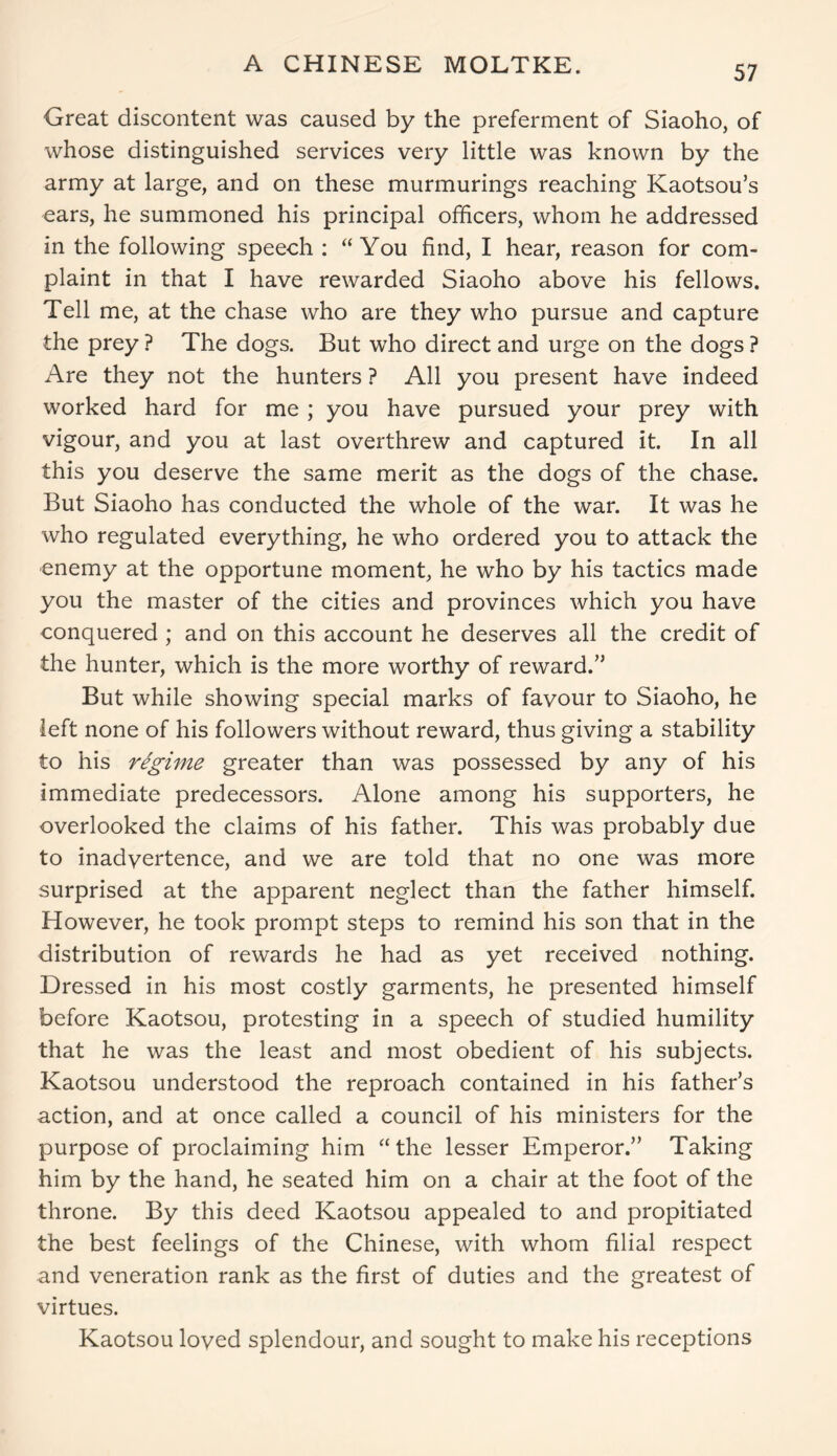 A CHINESE MOLTKE. Great discontent was caused by the preferment of Siaoho, of whose distinguished services very little was known by the army at large, and on these murmurings reaching Kaotsou’s ears, he summoned his principal officers, whom he addressed in the following speech : “You find, I hear, reason for com- plaint in that I have rewarded Siaoho above his fellows. Tell me, at the chase who are they who pursue and capture the prey ? The dogs. But who direct and urge on the dogs ? Are they not the hunters ? All you present have indeed worked hard for me ; you have pursued your prey with vigour, and you at last overthrew and captured it. In all this you deserve the same merit as the dogs of the chase. But Siaoho has conducted the whole of the war. It was he who regulated everything, he who ordered you to attack the enemy at the opportune moment, he who by his tactics made you the master of the cities and provinces which you have conquered ; and on this account he deserves all the credit of the hunter, which is the more worthy of reward.” But while showing special marks of favour to Siaoho, he left none of his followers without reward, thus giving a stability to his regime greater than was possessed by any of his immediate predecessors. Alone among his supporters, he overlooked the claims of his father. This was probably due to inadvertence, and we are told that no one was more surprised at the apparent neglect than the father himself. However, he took prompt steps to remind his son that in the distribution of rewards he had as yet received nothing. Dressed in his most costly garments, he presented himself before Kaotsou, protesting in a speech of studied humility that he was the least and most obedient of his subjects. Kaotsou understood the reproach contained in his father’s action, and at once called a council of his ministers for the purpose of proclaiming him “the lesser Emperor.” Taking him by the hand, he seated him on a chair at the foot of the throne. By this deed Kaotsou appealed to and propitiated the best feelings of the Chinese, with whom filial respect and veneration rank as the first of duties and the greatest of virtues. Kaotsou loyed splendour, and sought to make his receptions