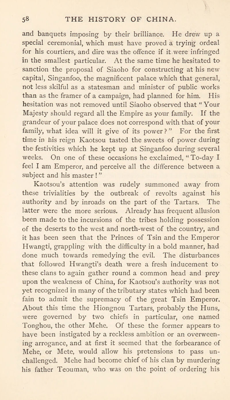 and banquets imposing by their brilliance. He drew up a special ceremonial, which must have proved a trying ordeal for his courtiers, and dire was the offence if it were infringed in the smallest particular. At the same time he hesitated to sanction the proposal of Siaoho for constructing at his new capital, Singanfoo, the magnificent palace which that general, not less skilful as a statesman and minister of public works than as the framer of a campaign, had planned for him. His hesitation was not removed until Siaoho observed that “Your Majesty should regard all the Empire as your family. If the grandeur of your palace does not correspond with that of your family, what idea will it give of its power ? ” For the first time in his reign Kaotsou tasted the sweets of power during the festivities which he kept up at Singanfoo during several weeks. On one of these occasions he exclaimed, “To-day I feel I am Emperor, and perceive all the difference between a subject and his master ! ” Kaotsou’s attention was rudely summoned away from these trivialities by the outbreak of revolts against his authority and by inroads on the part of the Tartars. The latter were the more serious. Already has frequent allusion been made to the incursions of the tribes holding possession of the deserts to the west and north-west of the country, and it has been seen that the Princes of Tsin and the Emperor Hwangti, grappling with the difficulty in a bold manner, had done much towards remedying the evil. The disturbances that followed Hwangti’s death were a fresh inducement to these clans to again gather round a common head and prey upon the weakness of China, for Kaotsou’s authority was not yet recognized in many of the tributary states which had been fain to admit the supremacy of the great Tsin Emperor. About this time the Hiongnou Tartars, probably the Huns, were governed by two chiefs in particular, one named Tonghou, the other Mehe. Of these the former appears to have been instigated by a reckless ambition or an overween- ing arrogance, and at first it seemed that the forbearance of Mehe, or Mete, would allow his pretensions to pass un- challenged. Mehe had become chief of his clan by murdering his father Teouman, who was on the point of ordering his