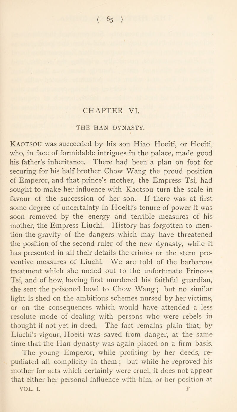 CHAPTER VI. THE HAN DYNASTY. KAOTSOU was succeeded by his son Hiao Hoeiti, or Hoeiti, who, in face of formidable intrigues in the palace, made good his father’s inheritance. There had been a plan on foot for securing for his half brother Chow Wang the proud position of Emperor, and that prince’s mother, the Empress Tsi, had sought to make her influence with Kaotsou turn the scale in favour of the succession of her son. If there was at first some degree of uncertainty in Hoeiti’s tenure of power it was soon removed by the energy and terrible measures of his mother, the Empress Liuchi. History has forgotten to men- tion the gravity of the dangers which may have threatened the position of the second ruler of the new dynasty, while it has presented in all their details the crimes or the stern pre- ventive measures of Liuchi. We are told of the barbarous treatment which she meted out to the unfortunate Princess Tsi, and of how, having first murdered his faithful guardian, she sent the poisoned bowl to Chow Wang; but no similar light is shed on the ambitious schemes nursed by her victims, or on the consequences which would have attended a less resolute mode of dealing with persons who were rebels in thought if not yet in deed. The fact remains plain that, by Liuchi’s vigour, Hoeiti was saved from danger, at the same time that the Han dynasty was again placed on a firm basis. The young Emperor, while profiting by her deeds, re- pudiated all complicity in them ; but while he reproved his mother for acts which certainly were cruel, it does not appear that either her personal influence with him, or her position at VOL. I. F