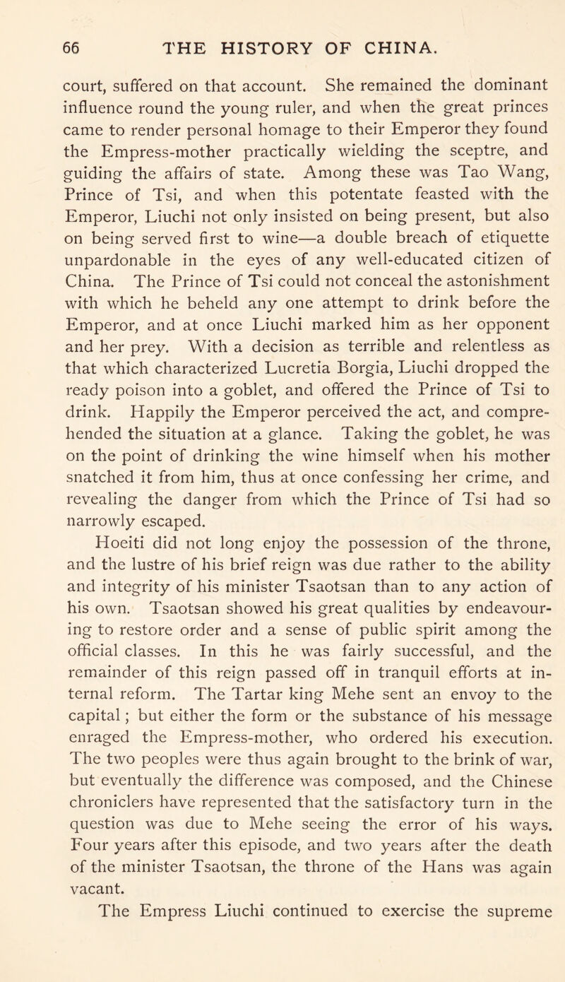 court, suffered on that account. She remained the dominant influence round the young ruler, and when the great princes came to render personal homage to their Emperor they found the Empress-mother practically wielding the sceptre, and guiding the affairs of state. Among these was Tao Wang, Prince of Tsi, and when this potentate feasted with the Emperor, Liuchi not only insisted on being present, but also on being served first to wine—a double breach of etiquette unpardonable in the eyes of any well-educated citizen of China. The Prince of Tsi could not conceal the astonishment with which he beheld any one attempt to drink before the Emperor, and at once Liuchi marked him as her opponent and her prey. With a decision as terrible and relentless as that which characterized Lucretia Borgia, Liuchi dropped the ready poison into a goblet, and offered the Prince of Tsi to drink. Happily the Emperor perceived the act, and compre- hended the situation at a glance. Taking the goblet, he was on the point of drinking the wine himself when his mother snatched it from him, thus at once confessing her crime, and revealing the danger from which the Prince of Tsi had so narrowly escaped. Hoeiti did not long enjoy the possession of the throne, and the lustre of his brief reign was due rather to the ability and integrity of his minister Tsaotsan than to any action of his own. Tsaotsan showed his great qualities by endeavour- ing to restore order and a sense of public spirit among the official classes. In this he was fairly successful, and the remainder of this reign passed off in tranquil efforts at in- ternal reform. The Tartar king Mehe sent an envoy to the capital; but either the form or the substance of his message enraged the Empress-mother, who ordered his execution. The two peoples were thus again brought to the brink of war, but eventually the difference was composed, and the Chinese chroniclers have represented that the satisfactory turn in the question was due to Mehe seeing the error of his ways. Four years after this episode, and two years after the death of the minister Tsaotsan, the throne of the Hans was again vacant. The Empress Liuchi continued to exercise the supreme