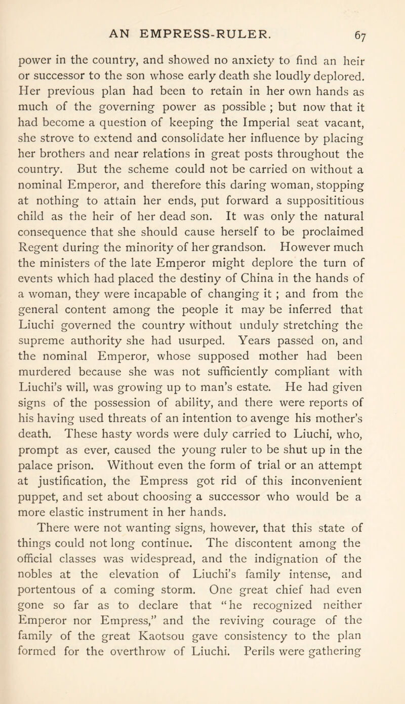 AN EMPRESS-RULER. power in the country, and showed no anxiety to find an heir or successor to the son whose early death she loudly deplored. Her previous plan had been to retain in her own hands as much of the governing power as possible ; but now that it had become a question of keeping the Imperial seat vacant, she strove to extend and consolidate her influence by placing her brothers and near relations in great posts throughout the country. But the scheme could not be carried on without a nominal Emperor, and therefore this daring woman, stopping at nothing to attain her ends, put forward a supposititious child as the heir of her dead son. It was only the natural consequence that she should cause herself to be proclaimed Regent during the minority of her grandson. However much the ministers of the late Emperor might deplore the turn of events which had placed the destiny of China in the hands of a woman, they were incapable of changing it ; and from the general content among the people it may be inferred that Liuchi governed the country without unduly stretching the supreme authority she had usurped. Years passed on, and the nominal Emperor, whose supposed mother had been murdered because she was not sufficiently compliant with Liuchi’s will, was growing up to man’s estate. He had given signs of the possession of ability, and there were reports of his having used threats of an intention to avenge his mother’s death. These hasty words were duly carried to Liuchi, who, prompt as ever, caused the young ruler to be shut up in the palace prison. Without even the form of trial or an attempt at justification, the Empress got rid of this inconvenient puppet, and set about choosing a successor who would be a more elastic instrument in her hands. There were not wanting signs, however, that this state of things could not long continue. The discontent among the official classes was widespread, and the indignation of the nobles at the elevation of Liuchi’s family intense, and portentous of a coming storm. One great chief had even gone so far as to declare that “ he recognized neither Emperor nor Empress,” and the reviving courage of the family of the great Kaotsou gave consistency to the plan formed for the overthrow of Liuchi. Perils were gathering